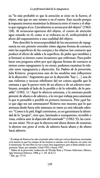 Lapeiformatividad de úz repugnancia
cia "lo más probable es que la atención se sitúe en la fuente, el
objeto, más que en uno mismo o en el rostro. Esto sucede porque
la respuesta intenta maximizar la distancia entre el rostro y el obje­
to que repugna al yo. Literalmente es arrancarse del objeto" (1963:
128). Al arrancarse-apartarse del objeto, el centro de atención
sigue estando en él, como si se enfocara en él, atribuyéndole el
afecto del asqueamiento a una cualidad del objeto.
Pero describir la intercorporalidad de los encuentros de repug­
nancia no nos permite entender cómo algunas formas de contacto
entre las superficies de los cuerpos y los objetos (un contacto que
produce el efecto de salida a la superficie, de pieles que tiemblan y
se forman) se sienten como invasiones que enferman. Para poder
hacer esta pregunta sobre por qué algunas formas de contacto se
sienten como repugnantes (y no otras), podemos examinar la rela­
ción entre repugnancia y abyección. En Poderes de la perversión,
Julia Kristeva proporciona uno de los modelos más influyentes
de la abyección.2 Argumenta que en la abyección "hay [. . .] una de
esas violentas y oscuras rebeliones del ser contra aquello que lo
amenaza y que le parece venir de un afuera o de un adentro exor­
bitante, arrojado al lado de lo posible y de lo tolerable, de lo pen­
sable" (1 982: 1).3 Aquí lo abyecto amenaza, y la amenaza puede
provenir de afuera o de adentro, a la vez que trabaja para amenazar
lo que es pensable o posible en primera instancia. Pero ¿qué ha­
ce que algo sea tan amenazante? Kristeva nos muestra que lo que
amenaza desde fuera solo amenaza en tanto ya está ubicado aden­
tro: "Como si la piel, frágil continente, ya no garantizara la identi­
dad de lo "propio", sino que, lastimada o transparente, invisible o
tensa, cediera ante la deyección delcontenido"4 (1982: 53, las cursi­
vas son mías). No es que lo abyecto esté ahora dentro de nosotras;
lo abyecto nos pone al revés, de adentro hacia afuera y de afuera
hacia adentro.
2 El trabajo de Kristeva ha sido retomado sobre todo por críticas feministas interesadas
en la manera en que los cuerpos de las mujeres se asocian con lo abyecto, así como con
lo monstruoso. En este libro no voy a tocar estos argumentos, pero sí deseo señalar su im­
portancia. Véase, por ejemplo, Creed 1 993 y Stacey 1 997.
3 Poderes de la perversión, traducción de Nicolás Rosa y Viviana Ackerman, México,
Siglo Veintiuno Editores, 1 988, p. l . (N. de la T.)
4 !bid., pp. 73-74.
1 39
 