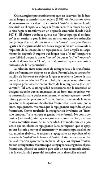 Lapolítica cultural de las emociones
Kristeva sugiere provocativamente que, en la abyección, la fron­
tera es lo que se transforma en objeto (1982: 4). Podríamos volver
al encuentro racista descrito en Sister Outsider de Audre Lorde,
discutido en el capítulo 2. Aquí la frontera entre la mujer blanca y
la niña negra se transforma en un objeto: la cucaracha (Lorde 1984:
147-8). El objeto que hace que se nos "descomponga el estóma­
go" es un sustituto para la frontera misma, un acto de sustitución
que protege al sujeto de que todo lo que "no es". La abyección esta
ligada a la inseguridad del no; busca asegurar "el no" a través de la
respuesta de la sensación de repugnancia. Esto amplía mi argu­
mento del capítulo 3: sugiere que lo que hace a "el no" inseguro es
la posibilidad de que lo que es "no no" (lo que es "yo" o "nosotros")
puede deslizarse hacia "el no", un deslizamiento que amenazaría la
ontología de la "separatidad".
La relación entre reacciones de repugnancia y la transforma­
ción de fronteras en objetos no es clara. Por un lado, es la transfor­
mación de fronteras en objetos lo que es repelente (como la nata
que se forma en la leche). Por otro lado, la frontera se transforma en
un objeto precisamente como efecto de la repugnancia (escupir/
vomitar). Tal vez, la ambigüedad se relaciona con la necesidad de
designar aquello que es amenazante: las fronteras necesitan ver­
se amenazadas para poder mantenerse, o incluso aparecer como lí­
mites, y parte del proceso de "mantenimiento a través de la trans­
gresión" es la aparición de objetos fronterizos. Estos son, por lo
tanto, repugnantes, mientras que la repugnancia engendra objetos
fronterizos. Como resultado, la repugnancia involucra un "inter­
valo temporal" a la vez que es generativa o futura!. No construye
límites (de la nada), sino que responde a su construcción, median­
te una reconfirmación de su necesidad. De modo que el sujeto
siente que un objeto es repugnante (una percepción que se apoya
en una historia anterior al encuentro) y entonces expulsa al objeto
y, al expulsar al objeto, lo encuentra repugnante. La expulsión misma
se vuelve la "verdad"dela lectura delobjeto. Existe una cierta verdad
en la afirmación aparentemente banal de que los objetos fronteri­
zos son repugnantes, mientras que la repugnancia engendra objetos
fronterizos. ¿Habrá un camino para salir de esta economía circular
o es la circularidad parte del atractivo de la abyección misma?
1 40
 