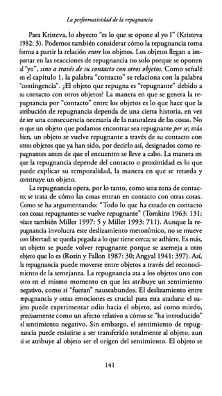 Lapeiformatividad de la repugnancia
Para Kristeva, lo abyecto "es lo que se opone al yo I" (Kristeva
1982: 3). Podemos también considerar cómo la repugnancia toma
forma a partir la relación entre los objetos. Los objetos llegan a im­
portar en las reacciones de repugnancia no solo porque se oponen
al "yo", sino a través de su contacto con otros objetos. Como señalé
en el capítulo 1 , la palabra "contacto" se relaciona con la palabra
"contingencia''. ¿El objeto que repugna es "repugnante" debido a
su contacto con otros objetos? La manera en que se genera la re­
pugnancia por "contacto" entre los objetos es lo que hace que la
atribución de repugnancia dependa de una cierta historia, en vez
de ser una consecuencia necesaria de la naturaleza de las cosas. No
es que un objeto que podamos encontrar sea repugnanteperse; más
bien, un objeto se vuelve repugnante a través de su contacto con
otros objetos que ya han sido, por decirlo así, designados como re­
pugnantes antes de que el encuentro se lleve a cabo. La manera en
que la repugnancia depende del contacto o proximidad es lo que
puede explicar su temporalidad, la manera en que se retarda y
construye un objeto.
La repugnancia opera, por lo tanto, como una zona de contac­
to; se trata de cómo las cosas entran en contacto con otras cosas.
Como se ha argumentando: "Todo lo que ha estado en contacto
con cosas repugnantes se vuelve repugnante" (Tomkins 1963: 131;
véase también Miller 1997: 5 y Miller 1993: 71 1). Aunque la re­
pugnancia involucra este deslizamiento metonímico, no se mueve
con libertad: se queda pegada a lo que tiene cerca; se adhiere. Es más,
un objeto se puede volver repugnante porque se asemeja a otro
objeto que lo es (Rozin y Fallon 1987: 30; Angyal 1941: 397). Así,
la repugnancia puede moverse entre objetos a través del reconoci­
miento de la semejanza. La repugnancia ata a los objetos uno con
otro en el mismo momento en que les atribuye un sentimiento
negativo, como si "fueran" nauseabundos. El deslizamiento entre
repugnancia y otras emociones es crucial para esta atadura: el su­
jeto puede experimentar odio hacia el objeto, así como miedo,
precisamente como un afecto relativo a cómo se "ha introducido"
el sentimiento negativo. Sin embargo, el sentimiento de repug­
nancia puede resistirse a ser transferido totalmente al objeto, aun
si se atribuye al objeto ser el origen del sentimiento. El objeto se
1 4 1
 