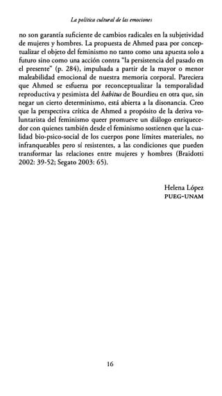 Lapolítica cultural de las emociones
no son garantía suficiente de cambios radicales en la subjetividad
de mujeres y hombres. La propuesta de Ahmed pasa por concep­
tualizar el objeto del feminismo no tanto como una apuesta solo a
futuro sino como una acción contra "la persistencia del pasado en
el presente" (p. 284), impulsada a partir de la mayor o menor
maleabilidad emocional de nuestra memoria corporal. Pareciera
que Ahmed se esfuerza por reconceptualizar la temporalidad
reproductiva y pesimista del habitus de Bourdieu en otra que, sin
negar un cierto determinismo, está abierta a la disonancia. Creo
que la perspectiva crítica de Ahmed a propósito de la deriva vo­
luntarista del feminismo queer promueve un diálogo enriquece­
dor con quienes también desde el feminismo sostienen que la cua­
lidad bio-psico-social de los cuerpos pone límites materiales, no
infranqueables pero sí resistentes, a las condiciones que pueden
transformar las relaciones entre mujeres y hombres (Braidotti
2002: 39-52; Segato 2003: 65).
1 6
Helena López
PUEG-UNAM
 