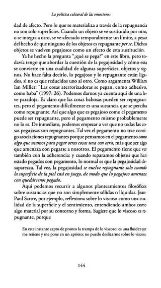 Lapolítica culturalde las emociones
dad de afecto. Pero lo que se materializa a través de la repugnancia
no son solo superficies. Cuando un objeto se ve sustituido por otro,
o se integra a otro, se ve afectado temporalmente un límite, a pesar
del hecho de que ninguno de los objetos es repugnanteperse. Dichos
objetos se vuelven pegajosos como un efecto de esta sustitución.
Ya he hecho la pregunta "¿qué se pega?" en este libro, pero to­
davía tengo que abordar la cuestión de la pegajosidad y cómo esta
se convierte en una cualidad de algunas superficies, objetos y sig­
nos. No hace falta decirlo, lo pegajoso y lo repugnante están liga­
dos, si no es que reducidos uno al otro. Como argumenta William
lan Miller: "Las cosas aterrorizadoras se pegan, como adhesivo,
como baba'' (1997: 26). Podemos darnos ya cuenta aquí de una le­
ve paradoja. Es claro que las cosas babosas pueden ser repugnan­
tes, pero el pegamento difícilmente es una sustancia que se perciba
como repugnante. Así que algo que es pegajoso como el pegamento
puede ser repugnante, pero el pegamento mismo probablemente
no lo es. De inmediato, podemos empezar a ver que no todas las co­
sas pegajosas son repugnantes. Tal vez el pegamento no trae consi­
go asociaciones repugnantes porque pensamos en el pegamento como
algo que usamosparapegar otras cosas una con otra, más que ser algo
que amenaza con pegarse a nosotros. El pegamento tiene que ver
también con la adherencia: y cuando separamos objetos que han
estado pegados con pegamento, lo normal es que la pegajosidad de­
saparezca. Tal vez, la pegajosidad se vuelve repugnante solo cuando
la superficie de lapielestá enjuego, de modo que lopegajoso amenaza
con quedársenospegado.
Aquí podemos recurrir a algunos planteamientos filosóficos
sobre sustancias que no son simplemente sólidas o líquidas. Jean­
Paul Sartre, por ejemplo, reflexiona sobre lo viscoso como una cua­
lidad de la superficie y el sentimiento, entendiendo ambos como
algo material por su contorno y forma. Sugiere que lo viscoso es re­
pugnante, porque
En este instante capto de pronto la trampa de lo viscoso: es una fluidez que
me retiene y me pone en un aprieto; no puedo deslizarme sobre lo viscoso,
1 44
 