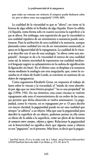 Laperformatividad de la repugnancia
pues todas sus ventosas me retienen; él tampoco puede deslizarse sobre
mí, pero se aferra como una sanguijuela5 (1 996: 609).
La cualidad de la viscosidad es que se "aferra''; no tiene ni la
firmeza de algo sólido ni la fluidez de algo líquido. Entre lo sólido
y lo líquido, toma forma solo en cuanto succiona la superficie a la
que se aferra. Sin embargo, esta suposición de que la viscosidad es
una cualidad repulsiva de un sentimiento o sustancia puede cues­
tionarse. Pues la atribución de una cualidad a la sustancia, aunque
planteada como cualidad (en vez de ser únicamente sustancial), se
apoya en la figuratividad de la repugnancia. La cualidad de lo visco­
so se describe con el uso de una analogía: "se aferra como una san­
guijuela''. Aunque se da a la viscosidad el estatus de una cualidad
como tal, la misma necesidad de representar esa cualidad median­
te el lenguaje sugiere su aplazamiento en la cadena de significación
(la figuración sin base). En el último caso, se desplaza a la sustancia
viscosa mediante la analogía con una sanguijuela, que, como la cu­
caracha en el relato de Audre Lorde, se convierte en sustituto de un
objeto de repugnancia.
Como argumenta Elizabeth Grosz, en respuesta al trabajo de
Sartre sobre lo viscoso y la viscosidad, el "miedo de verse absorbi­
do por algo que no tiene límites propios" "no es una propiedad" de
algo (1994: 194). En sus términos, esas cosas viscosas se vuelven
repugnantes solo ante el mantenimiento de un orden de las cosas,
que permite que dicha absorción se vuelva amenazante. La pega­
josidad, como lo viscoso, no es repugnante per se. O para decirlo
con mayor claridad, la pegajosidad puede no ser una cualidad que
siempre "se adhiera'' a un objeto. Más que usar la pegajosidad para
describir la superficie de un objeto, podemos pensar en ella como
un efecto de la salida a la superficie, como un efecto de las historias
de contacto entre cuerpos, objetosy signos. Relacionar la pegajosidad
con la historicidad no significa decir que algunas cosas y objetos
no son "pegajosos" en el presente. Más bien, es decir que la pegajo-
5 Jean-Paul Sartre, El sery la nada, trad. de J. Lebasí, <http://www.scribd.com/doc/
3194947/JeanPaul-Same-EL-SER-Y-LA-Nada>, p. 373. (N. de la T.)
1 45
 