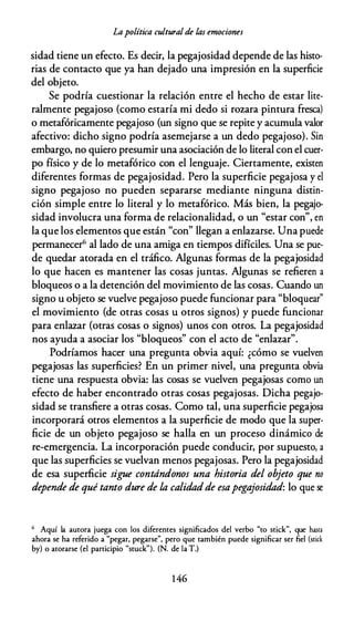 Lapolítica cultural de las emociones
sidad tiene un efecto. Es decir, la pegajosidad depende de las histo­
rias de contacto que ya han dejado una impresión en la superficie
del objeto.
Se podría cuestionar la relación entre el hecho de estar lite­
ralmente pegajoso (como estaría mi dedo si rozara pintura fresca)
o metafóricamente pegajoso (un signo que se repite y acumula valor
afectivo: dicho signo podría asemejarse a un dedo pegajoso). Sin
embargo, no quiero presumir una asociación de lo literal con el cuer­
po físico y de lo metafórico con el lenguaje. Ciertamente, existen
diferentes formas de pegajosidad. Pero la superficie pegajosa y el
signo pegajoso no pueden separarse mediante ninguna distin­
ción simple entre lo literal y lo metafórico. Más bien, la pegajo­
sidad involucra una forma de relacionalidad, o un "estar con", en
la que los elementos que están "con" llegan a enlazarse. Una puede
permanecer" al lado de una amiga en tiempos difíciles. Una se pue­
de quedar atorada en el tráfico. Algunas formas de la pegajosidad
lo que hacen es mantener las cosas juntas. Algunas se refieren a
bloqueos o a la detención del movimiento de las cosas. Cuando un
signo u objeto se vuelve pegajoso puede funcionar para "bloquear"
el movimiento (de otras cosas u otros signos) y puede funcionar
para enlazar (otras cosas o signos) unos con otros. La pegajosidad
nos ayuda a asociar los "bloqueos" con el acto de "enlazar".
Podríamos hacer una pregunta obvia aquí: ¿cómo se vuelven
pegajosas las superficies? En un primer nivel, una pregunta obvia
tiene una respuesta obvia: las cosas se vuelven pegajosas como un
efecto de haber encontrado otras cosas pegajosas. Dicha pegajo­
sidad se transfiere a otras cosas. Como tal, una superficie pegajosa
incorporará otros elementos a la superficie de modo que la super­
ficie de un objeto pegajoso se halla en un proceso dinámico de
re-emergencia. La incorporación puede conducir, por supuesto, a
que las superficies se vuelvan menos pegajosas. Pero la pegajosidad
de esa superficie sigue contándonos una historia del objeto que no
depende de qué tanto dure de la calidadde esapegajosidad: lo que se
6 Aquí la autora juega con los diferentes significados del verbo "to stick", que hasca
ahora se ha referido a "pegar, pegarse", pero que también puede significar ser fiel (scick
by) o atorarse (el participio "stuck"). (N. de la T.)
1 46
 