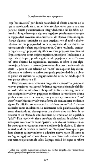 Laperformatividadde la repugnancia
pega "nos muestra'' por donde ha andado el objeto a través de lo
que ha recolectado en su superficie, recolecciones que se vuelven
parte del objeto y cuestionan su integridad como tal. Es difícil de­
terminar lo que hace que algo sea pegajoso, precisamente porque
la pegajosidad involucra una cadena tal de efectos. Esto no signi­
fica que algunas sustancias no sean pegajosas (en el aquí y el aho­
ra), sino que esa pegajosidad no es la propiedad de un objeto, en
tanto acumula y afecta aquello que toca. Como resultado, quedar­
se pegada a algo pegajoso significa volverse pegajosa también. Si
llega a separarse de un objeto pegajoso, un objeto (incluyendo la
superficie de la piel) puede seguir siendo pegajoso y puede "levan­
tar" otros objetos. La pegajosidad, entonces, es sobre lo que algu­
nos objetos le hacen a otros objetos -implica una transferencia de
afecto-, pero es una relación de "hacer" en la que no hay distin­
ción entre lo pasivo o lo activo, aunque la pegajosidad de un obje­
to puede ser anterior a la pegajosidad del otro, de modo que el
otro parece aferrarse a él.
Podemos continuar con una pregunta menos obvia: ¿cómo se
vuelven pegajosos los signos? Podemos regresar al ejemplo del dis­
curso de odio examinado en el capítulo 2. Podríamos argumentar
que los signos se vuelven pegajosos mediante la repetición; si una
palabra se usa de cierta manera, una y otra vez, entonces ese "uso"
se vuelve intrínseco; se vuelve una forma de comunicarse mediante
signos. Es difícil entonces escuchar palabras como "paki", sin es­
cucharlas como insultantes. La resistencia de la palabra a adquirir
nuevo significado no tiene que ver con el referente; más bien la re­
sistencia es un efecto de estas historias de repetición de la palabra
"paki".7 Esta repetición tiene un efecto de atadura; la palabra fun­
ciona para crear a otros como "pakis"; tiene efectos particulares so­
bre otros que se reconocen como el objeto de la alusión. El efecto
de atadura de la palabra es también un "bloqueo": hace que la pa­
labra detenga su movimiento o adquiera nuevo valor. El signo es
un "signo pegajoso", como efecto de una historia de articulación
que permite que acumule valor. La pegajosidad del signo se refiere
" Utilizo este ejemplo, pues este es un insulto que me han dirigido a mí, y recuerdo sus
efectos, que quedaron grabados en mi memoria.
1 47
 