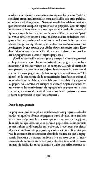 Lapolítica culturalde /,as emociones
también a la relación o contacto entre signos. La palabra "palci" se
convierte en un insulto mediante su asociación con otras palabras,
otras formas de denigración. No obstante, dichas palabras no tienen
que usarse una vez que el signo se vuelve pegajoso. Usar un signo
pegajoso es evocar otras palabras, que se han vuelto intrínsecas al
signo a través de formas previas de asociación. La palabra "paki"
tal vez se pegue entonces a otras palabras que no se hablan: inmi­
grante, intruso, sucio y así sucesivamente. La asociación entre pa­
labras, que genera significados, se oculta: es el ocultamiento de estas
asociaciones lo quepermite que dichos signos acumulen valor. Estoy
describiendo esta acumulación de valor afectivo como una for­
ma de pegajosidad, o como "signos pegajosos".
¿Cuál es la relación entre signos y cuerpos? Como argumenté
en la primera sección, las economías de la repugnancia también
involucran el moldeamiento de los cuerpos. Cuando el cuerpo de
otra persona se convierte en objeto de repugnancia, entonces el
cuerpo se vuelve pegajoso. Dichos cuerpos se convierten en "blo­
queos" en la economía de la repugnancia: lentifican o atoran el
movimiento entre objetos, a medida que otros objetos y signos se
les pegan. Así es como los cuerpos se vuelven objetos fetiches; co­
mo veremos, los sentimientos de repugnancia se pegan más a unos
cuerpos que a otros, de tal modo que se vuelven repugnantes, como
si fuera su presencia lo que "nos enferma''.
Decir la repugnancia
La pregunta ¿qué se pega? no es solamente una pregunta sobre los
modos en que los objetos se pegan a otros objetos, sino también
sobre cómo algunos objetos más que otros se vuelven pegajosos,
de modo tal que otros objetos parecen pegárseles. Es importante
no neutralizar las diferencias entre objetos, y reconocer que ciertos
objetos se vuelven más pegajosos que otros dadas las historias pre­
vias de contacto. En esta sección, abordo la manera en que la repug­
nancia funciona de manera performativa no solo como la inten­
sificación de contacto entre cuerpos y objetos, sino también como
un acto de habla. En otras palabras, quiero que reflexionemos so-
1 48
 
