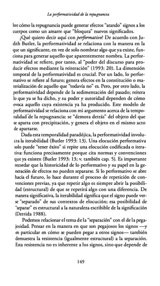 Laperformatividadde fa repugnancia
bre cómo la repugnancia puede generar efectos "atando" signos a los
cuerpos como un amarre que "bloquea'' nuevos significados.
¿Qué quiero decir aquí con performativo? De acuerdo con Ju­
dith Butler, la performatividad se relaciona con la manera en la
que un significante, en vez de solo nombrar algo que ya existe, fun­
ciona para generar aquello que aparentemente nombra. La perfor­
matividad se refiere, por tanto, al "poder del discurso para pro­
ducir efectos mediante la reiteración" (1 993: 20). La dimensión
temporal de la performatividad es crucial. Por un lado, lo perfor­
mativo se refiere al futuro; genera efectos en la constitución o ma­
terialización de aquello que "todavía no" es. Pero, por otro lado, la
performatividad depende de la sedimentación del pasado; reitera
lo que ya se ha dicho, y su poder y autoridad dependen de cómo
evoca aquello cuya existencia ya ha producido. Este modelo de
performatividad se relaciona con mi argumento acerca de la tempo­
ralidad
·
de la repugnancia: se "demora detrás" del objeto del que
se aparta con precipitación, y genera el objeto en el mismo acto
de apartarse.
Dada esta temporalidad paradójica, la performatividad involu­
cra la iterabilidad (Butler 1993: 13). Una elocución performativa
solo puede "tener éxito" si repite una elocución codificada o itera­
tiva: funciona precisamente porque cita normas y convenciones
que ya existen (Butler 1993: 13; v. también cap. 5). Es importante
recordar que la historicidad de lo performativo y su papel en la ge­
neración de efectos no pueden separarse. Si lo performativo se abre
hacia el futuro, lo hace durante el proceso de repetición de con­
venciones previas, ya que repetir algo es siempre abrir la posibili­
dad (estructural) de que se repetirá algo con una diferencia. De
manera significativa, la iterabilidad significa que el signo puede ver­
se "separado" de sus contextos de elocución; esa posibilidad de
"separar" es estructural a la naturaleza escribible de la significación
(Derrida 1988).
Podemos relacionar el tema de la "separación" con el de la pega­
josidad. Pensar en la manera en que son pegajosos los signos -y
en particular en cómo se pueden pegar a otros signos- también
demuestra la resistencia (igualmente estructural) a la separación.
Esta resistencia no es inherente a los signos, sino que depende de
1 49
 