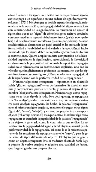 Lapolítica cultural de las emociones
cómo funcionan los signos en relación con otros, o cómo el signifi­
cante se pega a un significado en una cadena de significantes (véa­
se Lacan 1977: 1 54). Aunque es posible separar los signos, la resis­
tencia ante la separación, en la pegajosidad del signo, se relaciona
con la historicidad de la significación. La resistencia no está en el
signo, sino que es un "signo" de cómo los signos están ya asociados
con otros mediante la proximidad metonímica (palabra-con-pala­
bra) o el desplazamiento metafórico (palabra-por-palabra). Aunque
esta historicidad desempeña un papel crucial en las teorías de la per­
formatividad e iterabilidad, está vinculada a la repetición, al hecho
mismo de que los signos deben ser repetibles y con ellos, las formas
o convenciones. Quiero ampliar nuestra comprensión de la histo­
ricidad implícita en la significación, reconcibiendo la historicidad
en términos de la pegajosidad así como de la repetición: la pegajo­
sidad no se relaciona con las convenciones explícitas, sino con los
vínculos que implícitamente gobiernan las maneras en que los sig­
nos funcionan con otros signos. ¿Cómo se relaciona la pegajosidad
de la significación con la performatividad de la repugnancia?
Nombrar algo como repugnante -típicamente en el acto de
habla "¡Eso es repugnante!"- es performativo. Se apoya en nor­
mas y convenciones previas del habla, y genera al objeto al que
nombra (el objeto/suceso repugnante). Nombrar algo como repug­
nante no es hacer algo de la nada. Pero decir que algo es repugnante
sí es "hacer algo"; produce una serie de efectos, que entoncesseadhie­
ren como un objeto repugnante. De hecho, la palabra "repugnancia"
es en sí misma un signo pegajoso, en tanto se le pegan otros signos
("guácala", "malo", "salvaje"), y en tanto se pega a ciertos cuerpos y
objetos ("el salvaje desnudo") más que a otros. Nombrar algo como
repugnante es transferir la pegajosidad de la palabra "repugnancia''
a un objeto, y generarlo como la cosa misma que se dice. La re­
lación entre la pegajosidad del signo y la del objeto es crucial para la
performatividad de la repugnancia, así como lo es la resistencia apa­
rente de las reacciones de repugnancia ante lo "nuevo", para la ge­
neración de tipos diferentes de objetos. El objeto que se genera
como un objeto repugnante (malo) mediante el acto de habla llega
a pegarse. Se vuelve pegajoso y adquiere una cualidad de fetiche,
que luego engendra sus propios efectos.
1 50
 