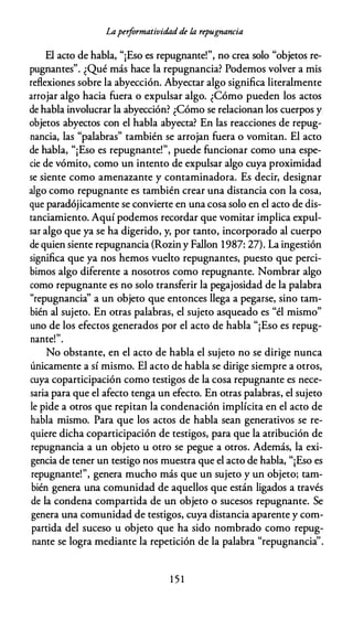 Laperformatividadde /,a repugrzancia
El acto de habla, "¡Eso es repugnante!", no crea solo "objetos re­
pugnantes". ¿Qué más hace la repugnancia? Podemos volver a mis
reflexiones sobre la abyección. Abyectar algo significa literalmente
arrojar algo hacia fuera o expulsar algo. ¿Cómo pueden los actos
de habla involucrar la abyección? ¿Cómo se relacionan los cuerpos y
objetos abyectos con el habla abyecta? En las reacciones de repug­
nancia, las "palabras" también se arrojan fuera o vomitan. El acto
de habla, "¡Eso es repugnante!", puede funcionar como una espe­
cie de vómito, como un intento de expulsar algo cuya proximidad
se siente como amenazante y contaminadora. Es decir, designar
algo como repugnante es también crear una distancia con la cosa,
que paradójicamente se convierte en una cosa solo en el acto de dis­
tanciamiento. Aquí podemos recordar que vomitar implica expul­
sar algo que ya se ha digerido, y, por tanto, incorporado al cuerpo
de quien siente repugnancia {Rozin y Fallon 1987: 27). La ingestión
significa que ya nos hemos vuelto repugnantes, puesto que perci­
bimos algo diferente a nosotros como repugnante. Nombrar algo
como repugnante es no solo transferir la pegajosidad de la palabra
"repugnancia" a un objeto que entonces llega a pegarse, sino tam­
bién al sujeto. En otras palabras, el sujeto asqueado es "él mismo"
uno de los efectos generados por el acto de habla "¡Eso es repug-
1 "
nante. .
No obstante, en el acto de habla el sujeto no se dirige nunca
únicamente a sí mismo. El acto de habla se dirige siempre a otros,
cuya coparticipación como testigos de la cosa repugnante es nece­
saria para que el afecto tenga un efecto. En otras palabras, el sujeto
le pide a otros que repitan la condenación implícita en el acto de
habla mismo. Para que los actos de habla sean generativos se re­
quiere dicha coparticipación de testigos, para que la atribución de
repugnancia a un objeto u otro se pegue a otros. Además, la exi­
gencia de tener un testigo nos muestra que el acto de habla, "¡Eso es
repugnante!", genera mucho más que un sujeto y un objeto; tam­
bién genera una comunidad de aquellos que están ligados a través
de la condena compartida de un objeto o sucesos repugnante. Se
genera una comunidad de testigos, cuya distancia aparente y com­
partida del suceso u objeto que ha sido nombrado como repug­
nante se logra mediante la repetición de la palabra "repugnancia''.
1 5 1
 