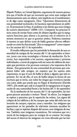 Lapolítica cultural de las emociones
Elspeth Probyn, en CarnalAppetítes, argumenta de manera persua­
siva que el hecho de que sea necesario que otros sean testigos del
distanciamiento ante un objeto, está implícito en el nombramien­
to de algo como repugnante. Dice: "Queremos distanciarnos de
esta proximidad incómoda y lo hacemos expresándonos en públi­
co. Al pronunciar la frase, le pedimos a los demás que sean testigos
de nuestro alejamiento" (2000: 13 1). Compartir los procesos fí­
sicos tanto de arrojar fuera como de alejarse significa que la repug­
nancia funciona para alinear a la persona con el colectivo en el
mismo momento en que se generan ambos. Podemos examinar
la manera en que dichos actos de habla generan efectos reflexio­
nando en cómo ha funcionado "¡Eso es repugnante!" como respues­
ta a los sucesos del 1 1 de septiembre.
El medio influyente que ha permitido la formación de una co­
munidad de testigos de los sucesos del 1 1 de septiembre es Inter­
net, junto con otras tecnologías o formas de mediación. En In­
ternet, han respondido a los sucesos, organizaciones y personas
individuales, a través de páginas web así como de tableros de men­
sajes que permiten a las personas contestar a las respuestas de los
demás. Esta generación de una comunidad de personas que com­
parten haber sido testigos, no requiere que los sujetos estén
copresentes, ni que el acto de habla se dirija a alguien que está co­
presente. En vez de ello, el acto de habla adopta la forma de una
escritura que se envía, con todos los riesgos que involucra mandar
una carta, dado que puede que no llegue al destinatario (Derrida
1987). ¿De modo que cuál es el papel de la repugnancia en la gene­
ración de una comunidad frente a los hechos del 1 1 de septiembre?
En la mediación de los sucesos del 1 1 de septiembre, las imá­
genes parecen saturadas o incluso "llenas" de afecto. Las imágenes
se repiten y pareciera que la repetición las enlaza. Los signos del
colapso de los edificios y de los cuerpos que caían del cielo son una
invasión de cuerpos, espacios, casas y mundos. Las imágenes que
aparecieron en las pantallas de televisión mientras sucedían los
hechos, y que se repetían después del suceso, eran imágenes de trau­
ma. También eran imágenes traumáticas. No teníamos que ver a
través de las imágenes para ser testigos de su trauma. Ser testigo
del suceso al observar las imágenes era verse afectado por las imá-
1 52
 