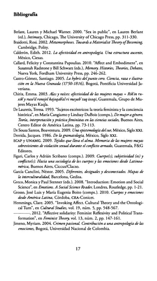 Bibliografía
Berlanc, Lauren y Michael Warner. 2000. "Sex in public", en Lauren Berlanc
(ed.), Intimacy, Chicago, The University of Chicago Press, pp. 3 1 1-330.
Braidotti, Rosi. 2002. Metamorphoses. Towards a Materialist Theory ofBecoming,
Cambridge, Polity.
Calderón, Edith. 2012. La afectividad en antropología. Una estructura ausente,
México, Ciesas.
Callard, Felicity y Constancina Papoulias. 20 1 O. "Affect and Embodiment", en
Susannah Radstone y Bill Schwarz (eds.), Memory. Histories, Theories, Debates,
Nueva York, Fordham University Press, pp. 246-262.
Castro-Gómez, Santiago. 2005. La hybris delpunto cero. Ciencia, raza e ilustra­
ción en la Nueva Granada (1750-1816), Bogotá, Pontificia Universidad Ja­
veriana.
Chirix, Emma. 2003. Al.asy raíces: afectividad de /,as mujeres mayas= Rik'in ru­
xik'y ruxe'il ronojel kajoqab'alri mayab'taq ixoqi, Guatemala, Grupo de Mu­
jeres Mayas Kaqla.
De Lauretis, Teresa. 1993. "Sujetos excéntricos: la teoría feminista y la conciencia
histórica'', en María Cangiamo y Lindsay DuBois (comps.), De mujeragénero.
Teoría, interpretaciónyprácticaf
eministas en l.as ciencias sociales, Buenos Aires,
Centro Editor de América Latina, pp. 73-1 13.
De Sousa Santos, Boaventura. 2009. Una epistemología delsur, México, Siglo XXI.
Derrida, Jacques. 1 986. De la gramatología, México, Siglo XXI.
ECAP y UNAMG. 2009. T
ejidos que lleva elalma. Memoria de /,as mujeres mayas
sobrevivientes de violación sexualdurante elconflicto armado, Guatemala, F&G
Editores.
Figari, Carlos y Adrián Scribano {comps.). 2009. Cuerpo(s), subjetividad (es) y
conflicto(s). Hacía una sociología de los cuerposy /,as emociones desde Latinoa­
mérica, Buenos Aires, Ciccus/Clacso.
García Canclini, Néstor. 2005. Diferentes, desigualesy desconectados. Mapas de
la interculturalidad, Barcelona, Gedisa.
Greco, Monica y Paul Stenner (eds.). 2008. "lntroduction: Emotion and Social
Science", en Emotions. A SocialScíence &ader, Londres, Routledge, pp. 1-2 1 .
Grosso, José Luis y María Eugenia Boito (comps.). 2010. Cuerposy emociones
desdeAmérica Latina, Córdoba, CEA-Conicet.
Hemmings, Ciare. 2005. "lnvoking Affect. Cultural Theory and the Ontologi­
cal Turn'', en Cultural Studies, vol. 19, núm. 5, pp. 548-567.
----. 2012. "Affective solidarity: Feminist Reflexivity and Political Trans­
formation", en Feminist Theory, vol. 1 3, núm. 2, pp. 147- 1 6 1 .
Jimeno, Myriam. 2004. Crimenpasional Contribución a una antropología de /,as
emociones, Bogotá, Universidad Nacional de Colombia.
17
 