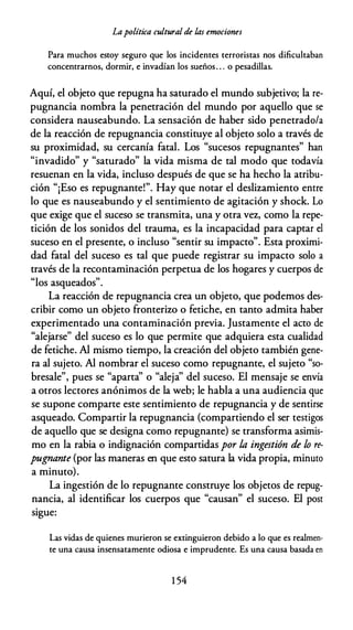 Lapolítica cultural de ÚJs emociones
Para muchos estoy seguro que los incidentes terroristas nos dificultaban
concentrarnos, dormir, e invadían los sueños. . . o pesadillas.
Aquí, el objeto que repugna ha saturado el mundo subjetivo; la re­
pugnancia nombra la penetración del mundo por aquello que se
considera nauseabundo. La sensación de haber sido penetrado/a
de la reacción de repugnancia constituye al objeto solo a través de
su proximidad, su cercanía fatal. Los "sucesos repugnantes" han
"invadido" y "saturado" la vida misma de tal modo que todavía
resuenan en la vida, incluso después de que se ha hecho la atribu­
ción "¡Eso es repugnante!". Hay que notar el deslizamiento entre
lo que es nauseabundo y el sentimiento de agitación y shock. Lo
que exige que el suceso se transmita, una y otra vez, como la repe­
tición de los sonidos del trauma, es la incapacidad para captar el
suceso en el presente, o incluso "sentir su impacto". Esta proximi­
dad fatal del suceso es tal que puede registrar su impacto solo a
través de la recontaminación perpetua de los hogares y cuerpos de
"l d "
os asquea os .
La reacción de repugnancia crea un objeto, que podemos des­
cribir como un objeto fronterizo o fetiche, en tanto admita haber
experimentado una contaminación previa. Justamente el acto de
"alejarse" del suceso es lo que permite que adquiera esta cualidad
de fetiche. Al mismo tiempo, la creación del objeto también gene­
ra al sujeto. Al nombrar el suceso como repugnante, el sujeto "so­
bresale", pues se "aparta'' o "aleja'' del suceso. El mensaje se envía
a otros lectores anónimos de la web; le habla a una audiencia que
se supone comparte este sentimiento de repugnancia y de sentirse
asqueado. Compartir la repugnancia (compartiendo el ser testigos
de aquello que se designa como repugnante) se transforma asimis­
mo en la rabia o indignación compartidas por la ingestión de lo re­
pugnante (por las maneras en que esto satura la vida propia, minuto
a minuto).
La ingestión de lo repugnante construye los objetos de repug­
nancia, al identificar los cuerpos que "causan" el suceso. El post
sigue:
Las vidas de quienes murieron se extinguieron debido a lo que es realmen­
te una causa insensatamente odiosa e imprudente. Es una causa basada en
1 54
 
