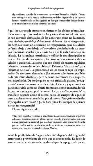 Laperformatividad de la repugnancia
alguna forma torcida de lo que estos terroristas llamarían religión. Debe­
mos perseguir a estas bestias subhumanas perdidas, depravadas y de cerebro
lavado, hacerlos salir de los agujeros en los que se esconden llenos de mie­
do y aniquilarlos como las alimañas que son.
Aquí, los cuerpos de otros se convierten en los objetos sobresalien­
tes; se construyen como detestables y nauseabundos solo en tanto
se han acercado demasiado. Se los construye como no humanos,
como abajo deypordebajo deloscuerpos de losquesienten repugnancia.
De hecho, a través de la reacción de repugnancia, estas cualidades
de "estar abajo y por debajo de" se vuelven propiedades de sus cuer­
pos. Encarnan aquello que es más bajo que la vida humana o ci­
vilizada. La naturaleza sexualizada y militar de esta descripción es
crucial. Escondidos en agujeros, los otros son amenazantes al estar
velados o cubiertos. Los otros que son objeto de nuestra repulsión
deben ser penetrados o descubiertos. Debemos "alcanzarlos" para
"alejarnos de ellos". La proximidad de los otros es aquí un impe­
rativo. Se acercaron demasiado (los sucesos solo fueron posibles
dadaesta intimidad fatal), pero debemos acercarnos más, si quere­
mos expulsarlos. De modo que el sujeto articula la palabra "repug­
nancia" como una manera de describir el suceso, y que funciona
para construirlo como un objeto fronterizo, como un marcador de
lo que no somos y no podríamos ser. La palabra "repugnancia" se
transfiere después desde el suceso hasta los cuerpos de aquellos
otros a quienes se responsabiliza por el suceso. Pero ¿cómo se ingie­
re_y expulsa a esos otros? ¿Qué le hace esto a los cuerpos de quienes
narran su repugnancia?
El post sigue diciendo:
Y la gente, los sobrevivientes, y aquellos de nosotros que vivimos, seguimos
adelante. Continuamos sin aflojar en un mundo transformado, con una
nueva perspectiva nacional que nos han impuesto violentamente. Queda
por ver cuáles son las ramificaciones de las acciones perpetradas sobre no­
sotros por estos terroristas de Oriente Medio.
Aquí, la posibilidad de "seguir adelante" depende del origen del
terror como proveniente de otro que es reconocible. Es decir, la
transferencia de afecto -de modo tal que la repugnancia ya no
1 55
 