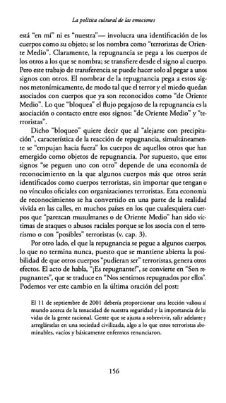 Lapolítica cultural de las emociones
está "en mí" ni es "nuestra''- involucra una identificación de los
cuerpos como su objeto; se los nombra como "terroristas de Orien­
te Medio". Claramente, la repugnancia se pega a los cuerpos de
los otros a los que se nombra; se transfiere desde el signo al cuerpo.
Pero este trabajo de transferencia se puede hacer solo al pegar a unos
signos con otros. El nombrar de la repugnancia pega a estos sig­
nos metonímicamente, de modo tal que el terror y el miedo quedan
asociados con cuerpos que ya son reconocidos como "de Oriente
Medio". Lo que "bloquea'' el flujo pegajoso de la repugnancia es la
asociación o contacto entre esos signos: "de Oriente Medio" y "te-
.
"
rronstas .
Dicho "bloqueo" quiere decir que al "alejarse con precipita­
ción", característica de la reacción de repugnancia, simultáneamen­
te se "empujan hacia fuera'' los cuerpos de aquellos otros que han
emergido como objetos de repugnancia. Por supuesto, que estos
signos "se peguen uno con otro" depende de una economía de
reconocimiento en la que algunos cuerpos más que otros serán
identificados como cuerpos terroristas, sin importar que tengan o
no vínculos oficiales con organizaciones terroristas. Esta economía
de reconocimiento se ha convertido en una parte de la realidad
vivida en las calles, en muchos países en los que cualesquiera cuer­
pos que "parezcan musulmanes o de Oriente Medio" han sido víc­
timas de ataques o abusos raciales porque se los asocia con el terro­
rismo o con "posibles" terroristas {v. cap. 3).
Por otro lado, el que la repugnancia se pegue a algunos cuerpos,
lo que no termina nunca, puesto que se mantiene abierta la posi­
bilidad de que otros cuerpos "pudieran ser" terroristas, genera otros
efectos. El acto de habla, "¡Es repugnante!", se convierte en "Son re­
pugnantes", que se traduce en "Nos sentimos repugnados por ellos''.
Podemos ver este cambio en la última oración del post:
El 1 1 de septiembre de 200 1 debería proporcionar una lección valiosa al
mundo acerca de la tenacidad de nuestra seguridad y la importancia de las
vidas de la gente racional. Gente que se ajusta a sobrevivir, salir adelante y
arreglárselas en una sociedad civilizada, algo a lo que estos terroristas abo­
minables, vacíos y básicamente enfermos renunciaron.
1 56
 