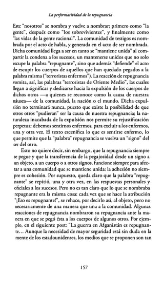 Laperformatividad de la repugnancia
Este "nosotros" se nombra y vuelve a nombrar; primero como "la
gente", después como "los sobrevivientes", y finalmente como
"las vidas de la gente racional". La comunidad de testigos es nom­
brada por el acto de habla, y generada en el acto de ser nombrada.
Dicha comunidad llega a ser en tanto se "mantiene unida'' al com­
partir la condena a los sucesos, un mantenerse unidos que no solo
escupe la palabra "repugnante", sino que además "defiende" el acto
de escupir los cuerpos de aquellos que han quedado pegados a la
palabra misma ("terroristas enfermos"). La reacción de repugnancia
vomita, así, las palabras "terroristas de Oriente Medio", las cuales
llegan a significar y deslizarse hacia la expulsión de los cuerpos de
dichos otros -a quienes se reconoce como la causa de nuestra
náusea- de la comunidad, la nación o el mundo. Dicha expul­
sión no terminará nunca, puesto que existe la posibilidad de que
otros otros "pudieran" ser la causa de nuestra repugnancia; la na­
turaleza inacabada de la expulsión nos permite su rejustificación
perpetua: debemos sentirnos enfermos, para excluir a los enfermos,
una y otra vez. El texto escenifica lo que es sentirse enfermo, lo
que permite que la "palabra'' repugnancia se vuelva un "signo" del
ser del otro.
Esto no quiere decir, sin embargo, que la repugnancia siempre
se pegue y que la transferencia de la pegajosidad desde un signo a
un objeto, a un cuerpo o a otros signos, funcione siempre para afec­
tar a una comunidad que se mantiene unida: la adhesión no siem­
pre es cohesión. Por supuesto, queda claro que la palabra "repug­
nante" se repitió, una y otra vez, en las respuestas personales y
oficiales a los sucesos. Pero no es tan claro que lo que se nombraba
repugnante era la misma cosa: cada vez que se hace la atribución
"¡Eso es repugnante!", se rehace, por decirlo así, al objeto, pero no
necesariamente de una manera que una a la comunidad. Algunas
reacciones de repugnancia nombraron su repugnancia ante la ma­
nera en que se pegó ésta a los cuerpos de algunos otros. Por ejem­
plo, en el siguiente post: "La guerra en Afganistán es repugnan­
te. . . Aunque la necesidad de mayor seguridad está sin duda en la
mente de los estadounidenses, los medios que se proponen son tan
1 57
 