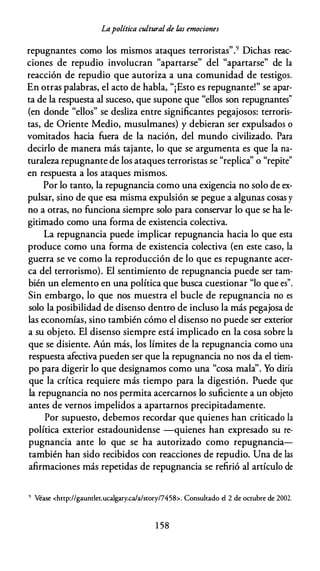 Lapolítica cultural de /,as emociones
repugnantes como los mismos ataques terroristas".9 Dichas reac­
ciones de repudio involucran "apartarse" del "apartarse" de la
reacción de repudio que autoriza a una comunidad de testigos.
En otras palabras, el acto de habla, "¡Esto es repugnante!" se apar­
ta de la respuesta al suceso, que supone que "ellos son repugnantes"
(en donde "ellos" se desliza entre significantes pegajosos: terroris­
tas, de Oriente Medio, musulmanes) y debieran ser expulsados o
vomitados hacia fuera de la nación, del mundo civilizado. Para
decirlo de manera más tajante, lo que se argumenta es que la na­
turaleza repugnante de los ataques terroristas se "replica'' o "repite"
en respuesta a los ataques mismos.
Por lo tanto, la repugnancia como una exigencia no solo de ex­
pulsar, sino de que esa misma expulsión se pegue a algunas cosas y
no a otras, no funciona siempre solo para conservar lo que se ha le­
gitimado como una forma de existencia colectiva.
La repugnancia puede implicar repugnancia hacia lo que esta
produce como una forma de existencia colectiva (en este caso, la
guerra se ve como la reproducción de lo que es repugnante acer­
ca del terrorismo). El sentimiento de repugnancia puede ser tam­
bién un elemento en una política que busca cuestionar "lo que es".
Sin embargo, lo que nos muestra el bucle de repugnancia no es
solo la posibilidad de disenso dentro de incluso la más pegajosa de
las economías, sino también cómo el disenso no puede ser exterior
a su objeto. El disenso siempre está implicado en la cosa sobre la
que se disiente. Aún más, los límites de la repugnancia como una
respuesta afectiva pueden ser que la repugnancia no nos da el tiem­
po para digerir lo que designamos como una "cosa mala''. Yo diría
que la crítica requiere más tiempo para la digestión. Puede que
la repugnancia no nos permita acercarnos lo suficiente a un objeto
antes de vernos impelidos a apartarnos precipitadamente.
Por supuesto, debemos recordar que quienes han criticado la
política exterior estadounidense -quienes han expresado su re­
pugnancia ante lo que se ha autorizado como repugnancia­
también han sido recibidos con reacciones de repudio. Una de las
afirmaciones más repetidas de repugnancia se refirió al artículo de
9 Véase <http://gaundet.ucalgary.ca/a/srory/7458>. Consultado el 2 de octubre de 2002.
1 58
 