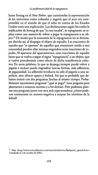 Laperformatividad de la repugnancia
Susan Sontag en el New Yorker, que cuestionaba la representación
de los terroristas como cobardes y sugería que el acto era com­
prensible en el sentido de que el odio en contra de los Estados
Unidos tenía una explicación. Las declaraciones según las cuales la
implicación de Sontag de que "ya nos tocaba'', es repugnante, se re­
piten como una manera de volver a pegar la repugnancia a su ob­
jeto.10 De modo que la economía de la repugnancia no se detiene,
por decirlo así, al despegar el objeto de repudio. Las reacciones de
repudio que "se apartan" de aquellas que mantienen unida a una
comunidad pueden ellas mismas engendrar otras reacciones de re­
pudio. Al apartarse del apartamiento, estas reacciones de repudio
hacen que se vuelva a pegar el signo "repugnancia'' a un objeto, que
se vuelve protuberante como efecto de dicha transferencia colec­
tiva. En otras palabras, lo que se despega siempre puede volver a
pegarse e incluso puede engendrar nuevas formas, más adhesivas,
de pegajosidad. La adhesión involucra no solo el pegarse a una su­
perficie, sino ofrecer apoyo y lealtad. Así que es probable que de­
bamos insistir con dos preguntas, hechas al mismo tiempo. Proba­
blemente necesitemos preguntar "¿qué se pega?" (una pregunta para
plantearnos a nosotras mismas y a los demás). Pero podemos plan­
tear esta pregunta junto con otra más esperanzadora: ¿cómo pode­
mos sostenernos en nuestra negativa a aceptar los términos de la
lealtad?
'º Véase <http://www.newyorkmetro.com/news/articles/wcc/flashpoint_speech.htm>.
Consultado el 2 de octubre de 2002.
1 59
 