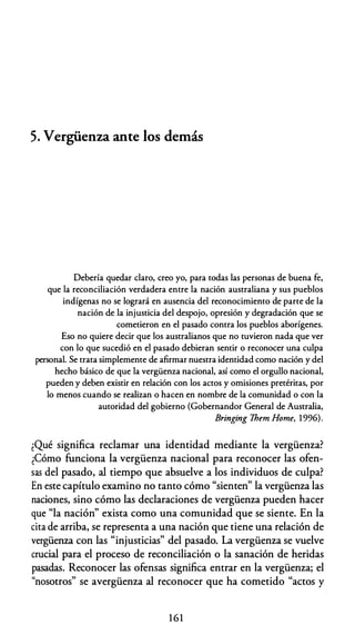 5. Vergüenza ante los demás
Debería quedar claro, creo yo, para todas las personas de buena fe,
que la reconciliación verdadera entre la nación australiana y sus pueblos
indígenas no se logrará en ausencia del reconocimiento de parte de la
nación de la injusticia del despojo, opresión y degradación que se
cometieron en el pasado contra los pueblos aborígenes.
Eso no quiere decir que los australianos que no tuvieron nada que ver
con lo que sucedió en el pasado debieran sentir o reconocer una culpa
personal. Se trata simplemente de afirmar nuestra identidad como nación y del
hecho básico de que la vergüenza nacional, así como el orgullo nacional,
pueden y deben existir en relación con los actos y omisiones pretéritas, por
lo menos cuando se realizan o hacen en nombre de la comunidad o con la
autoridad del gobierno (Gobernandor General de Australia,
Bringing 7hem Home, 1996).
¿Qué significa reclamar una identidad mediante la vergüenza?
¿Cómo funciona la vergüenza nacional para reconocer las ofen­
sas del pasado, al tiempo que absuelve a los individuos de culpa?
En este capítulo examino no tanto cómo "sienten" la vergüenza las
naciones, sino cómo las declaraciones de vergüenza pueden hacer
que "la nación" exista como una comunidad que se siente. En la
cita de arriba, se representa a una nación que tiene una relación de
vergüenza con las "injusticias" del pasado. La vergüenza se vuelve
crucial para el proceso de reconciliación o la sanación de heridas
pasadas. Reconocer las ofensas significa entrar en la vergüenza; el
"nosotros" se avergüenza al reconocer que ha cometido "actos y
1 6 1
 