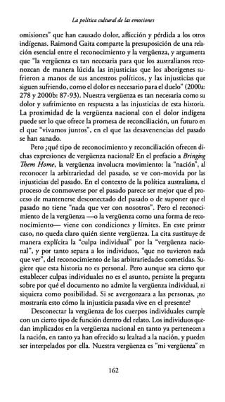 Lapolítica cultural de las emociones
omisiones" que han causado dolor, aflicción y pérdida a los otros
indígenas. Raimond Gaita comparte la presuposición de una rela­
ción esencial entre el reconocimiento y la vergüenza, y argumenta
que "la vergüenza es tan necesaria para que los australianos reco­
nozcan de manera lúcida las injusticias que los aborígenes su­
frieron a manos de sus ancestros políticos, y las injusticias que
siguen sufriendo, como el dolor es necesario para el duelo" (2000a:
278 y 2000b: 87-93). Nuestra vergüenza es tan necesaria como su
dolor y sufrimiento en respuesta a las injusticias de esta historia.
La proximidad de la vergüenza nacional con el dolor indígena
puede ser lo que ofrece la promesa de reconciliación, un futuro en
el que "vivamos juntos", en el que las desavenencias del pasado
se han sanado.
Pero ¿qué tipo de reconocimiento y reconciliación ofrecen di­
chas expresiones de vergüenza nacional? En el prefacio a Bringing
Them Home, la vergüenza involucra movimiento: la "nación", al
reconocer la arbitrariedad del pasado, se ve con-movida por las
injusticias del pasado. En el contexto de la política australiana, el
proceso de conmoverse por el pasado parece ser mejor que el pro­
ceso de mantenerse desconectado del pasado o de suponer que el
pasado no tiene "nada que ver con nosotros". Pero el reconoci­
miento de la vergüenza --o la vergüenza como una forma de reco­
nocimiento- viene con condiciones y límites. En este primer
caso, no queda claro quién siente vergüenza. La cita sustituye de
manera explícita la "culpa individual" por la "vergüenza nacio­
nal", y por tanto separa a los individuos, "que no tuvieron nada
que ver", del reconocimiento de las arbitrariedades cometidas. Su­
giere que esta historia no es personal. Pero aunque sea cierto que
establecer culpas individuales no es el asunto, persiste la pregunta
sobre por qué el documento no admite la vergüenza individual, ni
siquiera como posibilidad. Si se avergonzara a las personas, ¿no
mostraría esto cómo la injusticia pasada vive en el presente?
Desconectar la vergüenza de los cuerpos individuales cumple
con un cierto tipo de función dentro del relato. Los individuos que­
dan implicados en la vergüenza nacional en tanto ya pertenecen a
la nación, en tanto ya han ofrecido su lealtad a la nación, y pueden
ser interpelados por ella. Nuestra vergüenza es "mi vergüenza" en
1 62
 