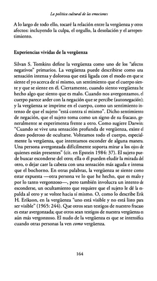 Lapolítica cultural de las emociones
A lo largo de todo ello, tocaré la relación entre la vergüenza y otros
afectos: incluyendo la culpa, el orgullo, la desolación y el arrepen­
timiento.
Experiencias vividas de la vergüenza
Silvan S. Tomkins define la vergüenza como uno de los "afectos
negativos" primarios. La vergüenza puede describirse como una
sensación intensa y dolorosa que está ligada con el modo en que se
siente el yo acerca de sí mismo, un sentimiento que el cuerpo sien­
te y que se siente en él. Ciertamente, cuando siento vergüenza he
hecho algo que siento que es malo. Cuando nos avergonzamos, el
cuerpo parece arder con la negación que se percibe (autonegación);
y la vergüenza se imprime en el cuerpo, como un sentimiento in­
tenso de que el sujeto "está contra sí mismo". Dicho sentimiento
de negación, que el sujeto toma como un signo de su fracaso, ge­
neralmente se experimenta frente a otro. Como sugiere Darwin:
"Cuando se vive una sensación profunda de vergüenza, existe el
deseo poderoso de ocultarse. Volteamos todo el cuerpo, especial­
mente la vergüenza, que intentamos esconder de alguna manera.
Una persona avergonzada difícilmente soporta mirar a los ojos de
quienes están presentes" (cit. en Epstein 1 984: 37). El sujeto pue­
de buscar esconderse del otro; ella o él pueden eludir la mirada del
otro, o dejar caer la cabeza con una sensación más aguda e intensa
que el bochorno. En otras palabras, la vergüenza se siente como
estar expuesta -otra persona ve lo que he hecho, que es malo y
por lo tanto vergonzoso-, pero también involucra un intento de
esconderse, un ocultamiento que requiere que el sujeto le dé la es­
palda al otro y se voltee hacia sí mismo. O, como lo describe Erik
H. Erikson, en la vergüenza "uno está visible y no está listo para
ser visible" (1965: 244). Que otros sean testigos de nuestro fracaso
es estar avergonzada; que otros sean testigos de nuestra vergüenza es
aún más vergonzoso. El nudo de la vergüenza es que se intensifica
cuando otras personas la ven como vergüenza.
1 64
 