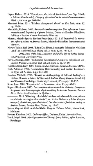 Lapolítica cultural de las emociones
López, Helena. 20 14. "Emociones, afectividad, feminismo", en Olga Sabido
y Adriana García (eds.), Cuerpo y afectividad en la sociedad contemporánea.
México, UAM-A, pp. 1 66-1 84.
Massumi, Brian. 201 1 . "Palabras clave para el afecto", en Exit Book, núm. 1 5,
pp. 22-30.
Mercadillo, Robeno. 2012. Retratosdelcerebro compasivo. Una reflexión en la neu­
rociencia social lapolicíay elgénero, México, Centro de Estudios Filosóficos,
Políticos y Sociales Vicente Lombardo Toledano.
Moraña, Mabel e Ignacio Sánchez-Prado (eds.). 2012. Ellenguaje de las emocio­
nes. Afectoy cultura en América Latina, Madrid y Frankfurt, Iberoamericana/
Vervuert.
Navaro-Yashin, Yael. 2003. "Life is Dead Here. Sensing the Political in No Man's
Land", enAnthropological 1heory, vol. 3, núm. l, pp. 107-125.
----. 2002. Faces o
/the State. Secularism andPublic Life in T
urkey. Prince­
ton, Princeton University Press.
Parrini, Rodrigo. 2010. "Bodyscapes. Globalization, Corporeal Politics and Vio­
lence in Mexico", en Social T
ext, vol. 28, núm. 3, pp. 67-89.
Reidl Manínez, Lucy. 2005. Celosy envidia. Emociones humanas, México, UNAM.
Rich, Adrienne. 1 980. "Compulsory Heterosexuality and Lesbian Existence",
en Signs, vol. 5, núm. 4, pp. 63 1 -660.
Rosaldo, Michelle. 1984. "Toward an Anthropology of Self and Feeling", en
Richard Shweder y Roben LeVine (eds.), Culture 1heory. Essays on Mind, Self
andEmotion, Cambridge, Cambridge University Press, pp. 1 37-1 57.
Scott, Joan. 200 1 . "Experiencia", en La ventana, núm. 1 3, pp. 42-73.
Segato, Rita Laura. 2003. Las estructuras elementales de la violencia. Ensayos so­
bregénero entre la antropología, elpsicoanálisisy los derechos humanos, Buenos
Aires, Universidad Nacional de Quilmes.
----,. 20 1 1 . "Género y colonialidad: en busca de claves de lectura y de un
vocabulario estratégico descolonial", en Karina Bidaseca y Laba Vázquez
(comps.), Feminismosyposcolonialidad. Descolonizando elf
eminismo desdey en
América Latina, Buenos Aires, Godot, pp. 17-47.
Spivak, Gayatri. 1987. In Other Worlds. Essays in CulturalPolitics, Nueva York,
Methuen.
Stewart, Kathleen. 2007. OrdinaryAffects, Durham, Duke University Press.
Thrift, Nigel. 2008. Non-Representational 1heory. Space, Politics, Affect, Londres,
Roudedge.
1 8
 