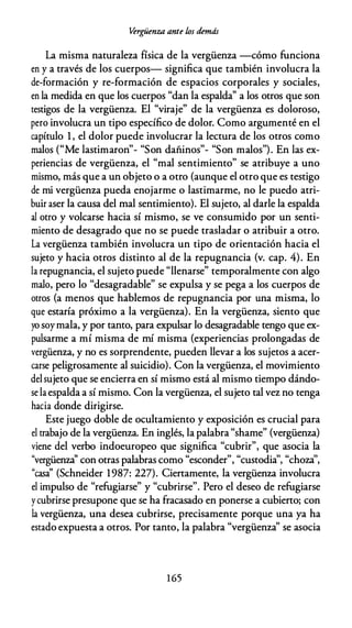 Vergüenza ante los demás
La misma naturaleza física de la vergüenza --cómo funciona
en y a través de los cuerpos- significa que también involucra la
de-formación y re-formación de espacios corporales y sociales,
en la medida en que los cuerpos "dan la espalda'' a los otros que son
testigos de la vergüenza. El "viraje" de la vergüenza es doloroso,
pero involucra un tipo específico de dolor. Como argumenté en el
capítulo 1 , el dolor puede involucrar la lectura de los otros como
al ("M 1 . " "S d - . " "S al ") E 1
m os e asttmaron - on anmos - on m os . n as ex-
periencias de vergüenza, el "mal sentimiento" se atribuye a uno
mismo, más que a un objeto o a otro (aunque el otro que es testigo
de mi vergüenza pueda enojarme o lastimarme, no le puedo atri­
buir aser la causa del mal sentimiento). El sujeto, al darle la espalda
al otro y volcarse hacia sí mismo, se ve consumido por un senti­
miento de desagrado que no se puede trasladar o atribuir a otro.
La vergüenza también involucra un tipo de orientación hacia el
sujeto y hacia otros distinto al de la repugnancia (v. cap. 4). En
la repugnancia, el sujeto puede "llenarse" temporalmente con algo
malo, pero lo "desagradable" se expulsa y se pega a los cuerpos de
otros (a menos que hablemos de repugnancia por una misma, lo
que estaría próximo a la vergüenza). En la vergüenza, siento que
yo soymala, y por tanto, para expulsar lo desagradable tengo que ex­
pulsarme a mí misma de mí misma (experiencias prolongadas de
vergüenza, y no es sorprendente, pueden llevar a los sujetos a acer­
carse peligrosamente al suicidio). Con la vergüenza, el movimiento
delsujeto que se encierra en sí mismo está al mismo tiempo dándo­
se la espalda a sí mismo. Con la vergüenza, el sujeto tal vez no tenga
hacia donde dirigirse.
Este juego doble de ocultamiento y exposición es crucial para
el trabajo de la vergüenza. En inglés, la palabra "shame" (vergüenza)
viene del verbo indoeuropeo que significa "cubrir", que asocia la
"vergüenza'' con otras palabras como "esconder", "custodia'', "choza'',
"casa'' (Schneider 1987: 227). Cienamente, la vergüenza involucra
el impulso de "refugiarse" y "cubrirse". Pero el deseo de refugiarse
ycubrirse presupone que se ha fracasado en ponerse a cubieno; con
la vergüenza, una desea cubrirse, precisamente porque una ya ha
estado expuesta a otros. Por tanto, la palabra "vergüenza'' se asocia
1 65
 
