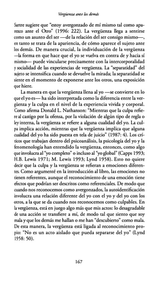 Vérgüenza ante los demás
Sartre sugiere que "estoy avergonzado de mí mismo tal como apa­
rezco ante el Otro" (1996: 222). La vergüenza llega a sentirse
como un asunto del ser -de la relación del ser consigo mismo-,
en tanto se trata de la apariencia, de cómo aparece el sujeto ante
los demás. De manera crucial, la individuación de la vergüenza
-la forma en que hace que el yo se vuelva en contra de y hacia sí
mismo- puede vincularse precisamente con la intercorporalidad
y socialidad de las experiencias de vergüenza. La "separatidad" del
sujeto se intensifica cuando se devuelve la mirada; la separatidad se
siente en el momento de exponerse ante los otros, una exposición
que hiere.
La manera en que la vergüenza llena al yo -se convierte en lo
que el yo es- ha sido interpretada como la diferencia entre la ver­
güenza y la culpa en el nivel de la experiencia vivida y corporal.
Como afirma Donald L. Nathanson: "Mientras que la culpa refie­
re al castigo por la ofensa, por la violación de algún tipo de regla o
ley interna, la vergüenza se refiere a alguna cualidad del yo. La cul­
pa implica acción, mientras que la vergüenza implica que alguna
cualidad del yo ha sido puesta en tela de juicio" (1987: 4). Los crí­
ticos que trabajan dentro del psicoanálisis, la psicología del yo y la
fenomenología han entendido la vergüenza, entonces, como algo
que involucra al "yo completo" o incluso al "yo global" (Capps 1993;
H.B. Lewis 1 97 1 ; M. Lewis 1993; Lynd 1 958). Esto no quiere
decir que la culpa y la vergüenza se refieran a emociones diferen­
tes. Como argumenté en la introducción al libro, las emociones no
tienen referentes, aunque el reconocimiento de una emoción tiene
efectos que podrían ser descritos como referenciales. De modo que
cuando nos reconocemos como avergonzados, la autoidentificación
involucra una relación diferente del yo con el yo y del yo con los
otros, a la que se da cuando nos reconocemos como culpables. En
la vergüenza, está en juego algo más que mis actos: lo desagradable
de una acción se transfiere a mí, de modo tal que siento que soy
mala y que los demás me hallan o me han "descubierto" como mala.
De esta manera, la vergüenza está ligada al reconocimiento pro­
pio: "No es un acto aislado que pueda separarse del yo" (Lynd
1958: 50).
1 67
 