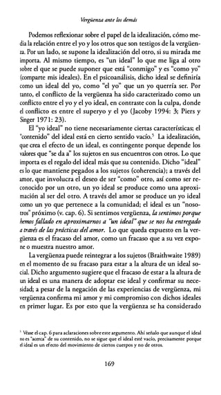 V
ergüenza ante los demás
Podemos reflexionar sobre el papel de la idealización, cómo me­
dia la relación entre el yo y los otros que son testigos de la vergüen­
za. Por un lado, se supone la idealización del otro, si su mirada me
importa. Al mismo tiempo, es "un ideal" lo que me liga al otro
sobre el que se puede suponer que está "conmigo" y es "como yo"
(comparte mis ideales). En el psicoanálisis, dicho ideal se definiría
como un ideal del yo, como "el yo" que un yo querría ser. Por
tanto, el conflicto de la vergüenza ha sido caracterizado como un
conflicto entre el yo y el yo ideal, en contraste con la culpa, donde
el conflicto es entre el superyo y el yo (Jacoby 1 994: 3; Piers y
Singer 1971: 23).
El "yo ideal" no tiene necesariamente ciertas características; el
"contenido" del ideal está en cierto sentido vacío.5 La idealización,
que crea el efecto de un ideal, es contingente porque depende los
valores que "se da a' los sujetos en sus encuentros con otros. Lo que
importa es el regalo del ideal más que su contenido. Dicho "ideal"
es lo que mantiene pegados a los sujetos (coherencia); a través del
amor, que involucra el deseo de ser "como" otro, así como ser re­
conocido por un otro, un yo ideal se produce como una aproxi­
mación al ser del otro. A través del amor se produce un yo ideal
como un yo que pertenece a la comunidad; el ideal es un "noso­
tros" próximo (v. cap. 6). Si sentimos vergüenza, la sentimosporque
hemosfallado en aproximarnos a 'un ideal" que se nos ha entregado
a través de lasprácticas delamor. Lo que queda expuesto en la ver­
güenza es el fracaso del amor, como un fracaso que a su vez expo­
ne o muestra nuestro amor.
La vergüenza puede reintegrar a los sujetos (Braithwaite 1989)
en el momento de su fracaso para estar a la altura de un ideal so­
cial. Dicho argumento sugiere que el fracaso de estar a la altura de
un ideal es una manera de adoptar ese ideal y confirmar su nece­
sidad; a pesar de la negación de las experiencias de vergüenza, mi
vergüenza confirma mi amor y mi compromiso con dichos ideales
en primer lugar. Es por esto que la vergüenza se ha considerado
5 Véase el cap. 6 para aclaraciones sobre este argumento. Ahí señalo que aunque el ideal
no es "acerca" de su contenido, no se sigue que el ideal esté vacío, precisamente porque
el ideal es un efecto del movimiento de ciertos cuerpos y no de otros.
1 69
 