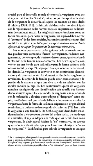 Lapolítica cultural de las emociones
crucial para el desarrollo moral; el temor a la vergüenza evita que
el sujeto traicione los "ideales", mientras que la experiencia vivida
de la vergüenza le recuerda al sujeto las razones de esos ideales
(Hultberg 1988: 1 1 5). La historia del desarrollo moral está ligada
con la reproducción de las normas sociales, en particular, de las nor­
mas de conducta sexual. La vergüenza puede funcionar como un
factor disuasivo: para evitar la vergüenza, los sujetos deben aceptar
el "contrato" de los lazos sociales, buscando aproximarse a un ideal
social. La vergüenza también puede experimentarse como el costo
afectivo de no seguir losguiones de la existencia normativa.
Los amores que se alejan de los guiones de la existencia norma­
tiva pueden verse como una "fuente" de vergüenza. Podemos aver­
gonzarnos, por ejemplo, de nuestros deseos queer, que se alejan de
la "forma" de la familia nuclear amorosa. Los deseos queer se con­
vierten en una herida para la familia y para la forma corporal de la
norma social (v. cap. 7); algo que hay que ocultar de la vista de
los demás. La vergüenza se convierte en un sentimiento domesti­
cador y de domesticación. La domesticación de la vergüenza es
reveladora. El amor de la familia puede estar condicionado y de­
pender de la manera en que una vive su vida en relación con los
ideales sociales (v. cap. 6). Los sentimientos queer de vergüenza
también son signos de una identificación con aquello que ha repu­
diado al sujeto queer. De este modo, la vergüenza está relacionada
con la melancolía y el sujeto queer adopta el "desagrado" como pro­
pio, sintiéndose mal por haberle fallado a las personas amadas. La
vergüenza afianza la forma de la familia asignando el origen del mal
sentimiento a quienes no han seguido dicha forma ("Tú has traído
la vergüenza a esta familia''). De hecho, algunas identidades son es­
tigmatizadas o vergonzosas dentro del orden social, de modo que
al asumirlas, el sujeto adopta una vida que los demás leen como
vergonzosa. Es decir, que al habitar lo "no" normativo, los cuerpos
queer adoptan identidades que ya se leen como el origen de "
nues­
tra vergüenza".6 La dificultad para salir de la vergüenza es un signo
6 En la teoría queer, el estigma de la vergüenza ha sido incorporado como una condición
para el activismo político. En vez de convertir la vergüenza en orgullo, teóricos como
Douglas Crimp sugieren que deberíamos "quedarnos con la vergüenza", es decir, debe­
ríamos aceptar la emoción que está ligada a lo "no normativo" (para un buen resumen
1 70
 