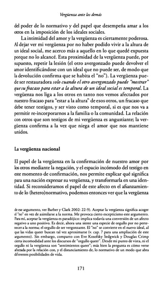 Vergüenza ante los demás
del poder de lo normativo y del papel que desempeña amar a los
otros en la imposición de los ideales sociales.
La intimidad del amor y la vergüenza es ciertamente poderosa.
Al dejar ver mi vergüenza por no haber podido vivir a la altura de
un ideal social, me acerco más a aquello en lo que quedé expuesta
porque no lo alcancé. Esta proximidad de la vergüenza puede, por
supuesto, repetir la lesión (el otro avergonzado puede devolver el
amor identificándose con un ideal que no puede ser, de modo que
la devolución confirma que se habita el "no"). La vergüenza pue­
de ser restauradora solo cuando elotro avergonzadopuede ''mostrar"
quesufracasopara estar a la altura de un idealsocial es temporal. La
vergüenza nos liga a los otros en tanto nos vemos afectados por
nuestro fracaso para "estar a la altura'' de esos otros, un fracaso que
debe tener testigos, y ser visto como temporal, si es que nos va a
permitir re-incorporarnos a la familia o la comunidad. La relación
con otros que son testigos de mi vergüenza es angustiante; la ver­
güenza confirma a la vez que niega el amor que nos mantiene
unidos.
La vergüenza nacional
El papel de la vergüenza en la confirmación de nuestro amor por
los otros mediante la negación, y el espacio incómodo del testigo en
este momento de confirmación, nos permite explicar qué significa
para una nación expresar su vergüenza, y transformarla en una iden­
tidad. Si reconsideramos el papel de este afecto en el afianzamien­
to de lo (hetero)normativo, podemos entonces ver que la vergüenza
de ese argumento, ver Barber y Clark 2002: 22-9). Aceptar la vergüenza significa acoger
el "no" en vez de asimilarse a la norma. Me provoca cierto escepticismo este argumento.
Para mí, aceptar la vergüenza es paradójico: implica todavía una conversión de un afecto
negativo a uno positivo. Es decir, ahora una siente una especie de orgullo por no perte­
necer a la norma; el orgullo de ser vergonzante. El "no" se convierte en el nuevo ideal, al
que las vidas queer buscan tal vez aproximarse (v. cap. 7 para una ampliación de este
argumento). Sin embargo, comparto con Eve Kosofsky Sedgwick y Douglas Crimp
cierta incomodidad ante los discursos de "orgullo queer". Desde mi punto de vista, ni el
orgullo ni la vergüenza son "sentimientos queer"; más bien la pregunta es cómo verse
afectada por la relación con, y el distanciamiento de, lo normativo de un modo que abra
diferentes posibilidades de vida.
1 7 1
 