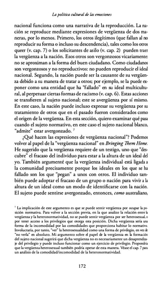 Lapolítica cultural de las emociones
nacional funciona como una narrativa de la reproducción. La na­
ción se reproduce mediante expresiones de vergüenza de dos ma­
neras, por lo menos. Primero, los otros ilegítimos (que fallan al no
reproducir su forma o incluso su descendencia), tales como los otros
queer (v. cap. 7) o los solicitantes de asilo (v. cap. 2) pueden traer
la vergüenza a la nación. Esos otros son vergonzosos vicariamente:
no se aproximan a la forma del buen ciudadano. Como ciudadanos
son vergonzosos y no reproductivos: no pueden reproducir el ideal
nacional. Segundo, la nación puede ser la causante de su vergüen­
za debido a su manera de tratar a otros; por ejemplo, se la puede ex­
poner como una entidad que ha "fallado" en su ideal multicultu­
ral, al perpetuar ciertas formas de racismo (v. cap. 6). Estas acciones
se transfieren al sujeto nacional; este se avergüenza por sí mismo.
En este caso, la nación puede incluso expresar su vergüenza por su
tratamiento de otros que en el pasado fueron considerados como
el origen de la vergüenza. En esta sección, quiero examinar qué pasa
cuando el sujeto normativo, en este caso el sujeto nacional blanco,
"admite" estar avergonzado. 7
¿Qué hacen las expresiones de vergüenza nacional"? Podemos
volver al papel de la "vergüenza nacional" en Bringing Them Home.
He sugerido que la vergüenza requiere de un testigo, uno que "des­
cubre" el fracaso del individuo para estar a la altura de un ideal del
yo. También argumenté que la vergüenza individual está ligada a
la comunidad precisamente porque los ideales en los que se ha
fallado son los que "pegan" a unos con otros. El individuo tam­
bién puede adoptar el fracaso de un grupo o nación para vivir a la
altura de un ideal como un modo de identificarse con la nación.
El sujeto puede sentirse avergonzado, entonces, como australiano,
7 La implicación de este argumento es que se puede sentir vergüenza por ocupar la po­
sición normativa. Para volver a la sección previa, en la que analizo la relación entre la
vergüenza y la heteronormatividad, no se puede sentir vergüenza por ser heterosexual, o
por tener acceso a los privilegios que ororga esta posición. Dicha vergüenza sería una
forma de la incomodidad por las comodidades que proporciona habitar lo normativo.
Involucraría, por tanro, "ver" la heterosexualidad como una forma de privilegio, en va de
"no verla" en absoluro. Mi argumento sobre el papel de la vergüenza en la formación
del sujero nacional sugerirá que dicha vergüenza no es necesariamente un desaprendiza­
je del privilegio y puede incluso funcionar como un ejercicio de privilegio. Propondría
que la vergüenza heterosexual también podría operar de esta manera. Véase el cap. 7 para
un análisis de la comodidad/incomodidad de la heteronormatividad.
1 72
 