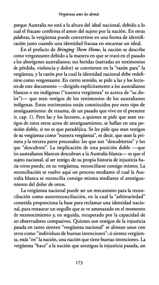 .i>rgüenza ante los demás
porque Australia no está a la altura del ideal nacional, debido a lo
cual el fracaso confirma el amor del sujeto por la nación. En otras
palabras, la vergüenza puede convertirse en una forma de identifi­
cación justo cuando una identidad fracasa en encarnar un ideal.
En el prefacio de Bringing Them Home, la nación se describe
como vergonzante debido a la manera en que se trató en el pasado
a los aborígenes australianos; sus heridas (narradas en testimonios
de pérdida, violencia y dolor) se convierten en la "razón para" la
vergüenza, y la razón por la cual la identidad nacional debe redefi­
nirse como vergonzante. En cierto sentido, se pide a las y los lecto­
res de este documento -dirigido explícitamente a los australianos
blancos o no indígenas ("nuestra vergüenza'' es acerca de "su do­
lor")- que sean testigos de los testimonios de los australianos
indígenas. Estos testimonios están constituidos por otro tipo de
atestiguamiento: de trauma, de un pasado que vive en el presente
(v. cap. 1). Pero las y los lectores, a quienes se pide que sean tes­
tigos de estos otros actos de atestiguamiento, se hallan en una po­
sición doble, si no es que paradójica. Se les pide que sean testigos
de su vergüenza como "nuestra vergüenza'', es decir, que sean la pri­
meray la tercera parte procesales: los que son "descubiertos" y los
que "descubren". La implicación de esta posición doble -que
los australianos blancos descubran a la Australia blanca- es que el
sujeto nacional, al ser testigo de su propia historia de injusticia ha­
cia otros puede, en su vergüenza, reconciliarse consigo mismo. La
reconciliación se vuelve aquí un proceso mediante el cual la Aus­
tralia blanca se reconcilia consigo misma mediante el atestigua­
miento del dolor de otros.
La vergüenza nacional puede ser un mecanismo para la recon­
ciliación como autorreconciliación, en la cual la "arbitrariedad"
cometida proporciona la base para reclamar una identidad nacio­
nal, para restaurar un orgullo que se ve amenazado en el momento
de reconocimiento y, en seguida, recuperado por la capacidad de
ser observadores compasivos. Quienes son testigos de la injusticia
pasada en tanto sienten "vergüenza nacional" se alinean unos con
otros como "individuos de buenas intenciones"; si sientes vergüen­
za, estás "en" la nación, una nación que tiene buenas intenciones. La
vergüenza "hace" a la nación que atestigua la injusticia pasada, un
1 73
 