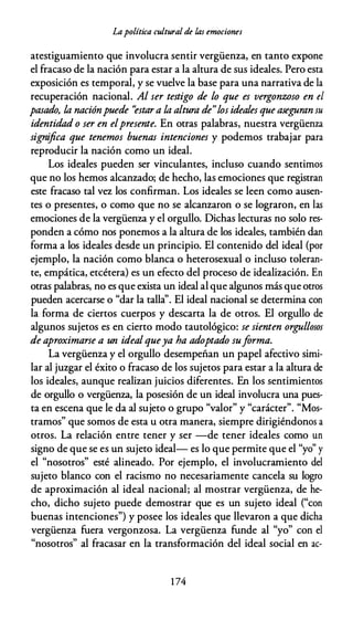 Lapolítica cultural de las emociones
atestiguamiento que involucra sentir vergüenza, en tanto expone
el fracaso de la nación para estar a la altura de sus ideales. Pero esta
exposición es temporal, y se vuelve la base para una narrativa de la
recuperación nacional. Al ser testigo de lo que es vergonzoso en el
pasado, /,a naciónpuede ''estara /,a altura de"/,os ideales que aseguran su
identidad o ser en elpresente. En otras palabras, nuestra vergüenza
significa que tenemos buenas intenciones y podemos trabajar para
reproducir la nación como un ideal.
Los ideales pueden ser vinculantes, incluso cuando sentimos
que no los hemos alcanzado; de hecho, las emociones que registran
este fracaso tal vez los confirman. Los ideales se leen como ausen­
tes o presentes, o como que no se alcanzaron o se lograron, en las
emociones de la vergüenza y el orgullo. Dichas lecturas no solo res­
ponden a cómo nos ponemos a la altura de los ideales, también dan
forma a los ideales desde un principio. El contenido del ideal (por
ejemplo, la nación como blanca o heterosexual o incluso toleran­
te, empática, etcétera) es un efecto del proceso de idealización. En
otras palabras, no es que exista un ideal al que algunos más que otros
pueden acercarse o "dar la talla''. El ideal nacional se determina con
la forma de ciertos cuerpos y descarta la de otros. El orgullo de
algunos sujetos es en cierto modo tautológico: se sienten orgullosos
de aproximarse a un ideal queya ha adoptado suforma.
La vergüenza y el orgullo desempeñan un papel afectivo simi­
lar al juzgar el éxito o fracaso de los sujetos para estar a la altura de
los ideales, aunque realizan juicios diferentes. En los sentimientos
de orgullo o vergüenza, la posesión de un ideal involucra una pues­
ta en escena que le da al sujeto o grupo "valor" y "carácter". "Mos­
tramos" que somos de esta u otra manera, siempre dirigiéndonos a
otros. La relación entre tener y ser -de tener ideales como un
signo de que se es un sujeto ideal- es lo que permite que el "yo" y
el "nosotros" esté alineado. Por ejemplo, el involucramiento del
sujeto blanco con el racismo no necesariamente cancela su logro
de aproximación al ideal nacional; al mostrar vergüenza, de he­
cho, dicho sujeto puede demostrar que es un sujeto ideal ("con
buenas intenciones") y posee los ideales que llevaron a que dicha
vergüenza fuera vergonzosa. La vergüenza funde al "yo" con el
"nosotros" al fracasar en la transformación del ideal social en ac-
1 74
 