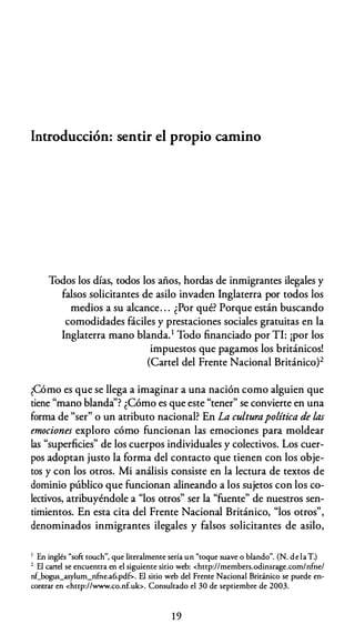 Introducción: sentir el propio camino
Todos los días, todos los años, hordas de inmigrantes ilegales y
falsos solicitantes de asilo invaden Inglaterra por todos los
medios a su alcance. . . ¿Por qué? Porque están buscando
comodidades fáciles y prestaciones sociales gratuitas en la
Inglaterra mano blanda.1 Todo financiado por TI: ¡por los
impuestos que pagamos los británicos!
(Cartel del Frente Nacional Británico)2
¿Cómo es que se llega a imaginar a una nación como alguien que
tiene "mano blanda''? ¿Cómo es que este "tener" se convierte en una
forma de "ser" o un atributo nacional? En La culturapolítica de las
emociones exploro cómo funcionan las emociones para moldear
las "superficies" de los cuerpos individuales y colectivos. Los cuer­
pos adoptan justo la forma del contacto que tienen con los obje­
tos y con los otros. Mi análisis consiste en la lectura de textos de
dominio público que funcionan alineando a los sujetos con los co­
lectivos, atribuyéndole a "los otros" ser la "fuente" de nuestros sen­
timientos. En esta cita del Frente Nacional Británico, "los otros",
denominados inmigrantes ilegales y falsos solicitantes de asilo,
1 En inglés "sofi: rouch'', que literalmente sería un "toque suave o blando". (N. de laT.)
2 El cartel se encuentra en el siguiente sitio web: <http://members.odinsrage.com/nfne/
nf_bogus_asylum_nfne.a6.pd&. El sitio web del Frente Nacional Británico se puede en­
contrar en <http://www.co.nf.uk>. Consultado el 30 de septiembre de 2003.
19
 