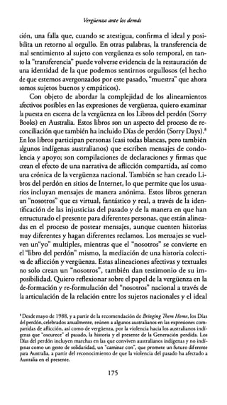 Vérgüenza ante los demás
ción, una falla que, cuando se atestigua, confirma el ideal y posi­
bilita un retorno al orgullo. En otras palabras, la transferencia de
mal sentimiento al sujeto con vergüenza es solo temporal, en tan­
to la "transferencia'' puede volverse evidencia de la restauración de
una identidad de la que podemos sentirnos orgullosos (el hecho
de que estemos avergonzados por este pasado, "muestra'' que ahora
somos sujetos buenos y empáticos).
Con objeto de abordar la complejidad de los alineamientos
afectivos posibles en las expresiones de vergüenza, quiero examinar
la puesta en escena de la vergüenza en los Libros del perdón (Sorry
Books) en Australia. Estos libros son un aspecto del proceso de re­
conciliación que también ha incluido Días de perdón (Sorry Days).8
En los libros participan personas (casi todas blancas, pero también
algunos indígenas australianos) que escriben mensajes de condo­
lencia y apoyo; son compilaciones de declaraciones y firmas que
crean el efecto de una narrativa de aflicción compartida, así como
una crónica de la vergüenza nacional. También se han creado Li­
bros del perdón en sitios de Internet, lo que permite que los usua­
rios incluyan mensajes de manera anónima. Estos libros generan
un "nosotros" que es virtual, fantástico y real, a través de la iden­
tificación de las injusticias del pasado y de la manera en que han
estructurado el presente para diferentes personas, que están alinea­
das en el proceso de postear mensajes, aunque cuenten historias
muy diferentes y hagan diferentes reclamos. Los mensajes se vuel­
ven un"yo" multiples, mientras que el "nosotros" se convierte en
el "libro del perdón" mismo, la mediación de una historia colecti­
va de aflicción y vergüenza. Estas alineaciones afectivas y textuales
no solo crean un "nosotros", también dan testimonio de su im­
posibilidad. Quiero reflexionar sobre el papel de la vergüenza en la
de-formación y re-formulación del "nosotros" nacional a través de
la articulación de la relación entre los sujetos nacionales y el ideal
8 Desde mayo de 1 988, y a partir de la recomendación de Bringing 7hem Home, los Días
del perdón, celebrados anualmente, reúnen a algunos australianos en las expresiones com­
partidas de aflicción, así como de vergüenza, por la violencia hacia los australianos indí­
genas que "oscurece" el pasado, la historia y el presente de la Generación perdida. Los
Días del perdón incluyen marchas en las que conviven australianos indígenas y no indí­
genas como un gesto de solidaridad, un "caminar con", que promete un futuro diferente
para Australia, a partir del reconocimiento de que la violencia del pasado ha afectado a
Australia en el presente.
1 75
 