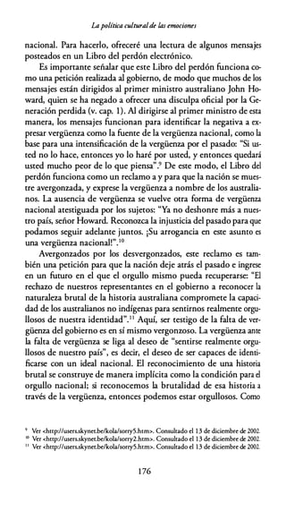 Lapolítica culturalde las emociones
nacional. Para hacerlo, ofreceré una lectura de algunos mensajes
posteados en un Libro del perdón electrónico.
Es importante señalar que este Libro del perdón funciona co­
mo una petición realizada al gobierno, de modo que muchos de los
mensajes están dirigidos al primer ministro australiano John Ho­
ward, quien se ha negado a ofrecer una disculpa oficial por la Ge­
neración perdida (v. cap. 1). Al dirigirse al primer ministro de esta
manera, los mensajes funcionan para identificar la negativa a ex­
presar vergüenza como la fuente de la vergüenza nacional, como la
base para una intensificación de la vergüenza por el pasado: "Si us­
ted no lo hace, entonces yo lo haré por usted, y entonces quedará
usted mucho peor de lo que piensa''.9 De este modo, el Libro del
perdón funciona como un reclamo a y para que la nación se mues­
tre avergonzada, y exprese la vergüenza a nombre de los australia­
nos. La ausencia de vergüenza se vuelve otra forma de vergüenza
nacional atestiguada por los sujetos: "Ya no deshonre más a nues­
tro país, señor Howard. Reconozca la injusticia del pasado para que
podamos seguir adelante juntos. ¡Su arrogancia en este asunto es
una vergüenza nacional!". 1 0
Avergonzados por los desvergonzados, este reclamo es tam­
bién una petición para que la nación deje atrás el pasado e ingrese
en un futuro en el que el orgullo mismo pueda recuperarse: "El
rechazo de nuestros representantes en el gobierno a reconocer la
naturaleza brutal de la historia australiana compromete la capaci­
dad de los australianos no indígenas para sentirnos realmente orgu­
llosos de nuestra identidad".1 1
Aquí, ser testigo de la falta de ver­
güenza del gobierno es en sí mismo vergonzoso. La vergüenza ame
la falta de vergüenza se liga al deseo de "sentirse realmente orgu­
llosos de nuestro país", es decir, el deseo de ser capaces de identi­
ficarse con un ideal nacional. El reconocimiento de una historia
brutal se construye de manera implícita como la condición para el
orgullo nacional; si reconocemos la brutalidad de esa historia a
través de la vergüenza, entonces podemos estar orgullosos. Como
9 Ver <http://users.skynet.be/kola/sorry5.htm>. Consultado el 1 3 de diciembre de 2002.
IO
Ver <http://users.skynet.be/kola/sorry2.htm>. Consultado el 1 3 de diciembre de 2002.
1 1
Ver <http://users.skynet.be/kola/sorry5.htm>. Consultado el 13 de diciembre de 2002.
1 76
 