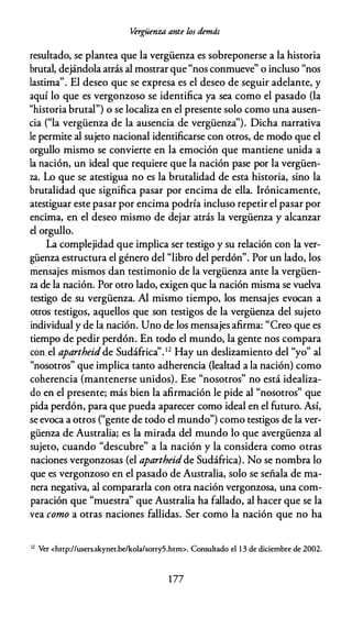 Vérgüenza ante los demás
resultado, se plantea que la vergüenza es sobreponerse a la historia
brutal, dejándola atrás al mostrar que "nos conmueve" o incluso "nos
lastima". El deseo que se expresa es el deseo de seguir adelante, y
aquí lo que es vergonzoso se identifica ya sea como el pasado (la
"historia brutal") o se localiza en el presente solo como una ausen­
cia ("la vergüenza de la ausencia de vergüenza"). Dicha narrativa
le permite al sujeto nacional identificarse con otros, de modo que el
orgullo mismo se convierte en la emoción que mantiene unida a
la nación, un ideal que requiere que la nación pase por la vergüen­
za. Lo que se atestigua no es la brutalidad de esta historia, sino la
brutalidad que significa pasar por encima de ella. Irónicamente,
atestiguar este pasar por encima podría incluso repetir el pasar por
encima, en el deseo mismo de dejar atrás la vergüenza y alcanzar
el orgullo.
La complejidad que implica ser testigo y su relación con la ver­
güenza estructura el género del "libro del perdón". Por un lado, los
mensajes mismos dan testimonio de la vergüenza ante la vergüen­
za de la nación. Por otro lado, exigen que la nación misma se vuelva
testigo de su vergüenza. Al mismo tiempo, los mensajes evocan a
otros testigos, aquellos que son testigos de la vergüenza del sujeto
individual y de la nación. Uno de los mensajes afirma: "Creo que es
tiempo de pedir perdón. En todo el mundo, la gente nos compara
con el apartheidde Sudáfrica".12 Hay un deslizamiento del "yo" al
"nosotros" que implica tanto adherencia (lealtad a la nación) como
coherencia (mantenerse unidos). Ese "nosotros" no está idealiza­
do en el presente; más bien la afirmación le pide al "nosotros" que
pida perdón, para que pueda aparecer como ideal en el futuro. Así,
se evoca a otros ("gente de todo el mundo") como testigos de la ver­
güenza de Australia; es la mirada del mundo lo que avergüenza al
sujeto, cuando "descubre" a la nación y la considera como otras
naciones vergonzosas (el apartheidde Sudáfrica). No se nombra lo
que es vergonzoso en el pasado de Australia, solo se señala de ma­
nera negativa, al compararla con otra nación vergonzosa, una com­
paración que "muestra" que Australia ha fallado, al hacer que se la
vea como a otras naciones fallidas. Ser como la nación que no ha
12
Ver <hnp://users.skynet.be/kola/sorry5.htm>. Consultado el 1 3 de diciembre de 2002.
1 77
 