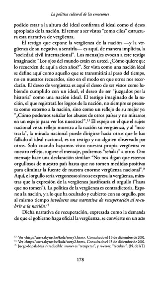 Lapolítica cultural de las emociones
podido estar a la altura del ideal confirma el ideal como el deseo
apropiado de la nación. El temor a ser vistos "como ellos" estructu­
ra esta narrativa de vergüenza.
El testigo que expone la vergüenza de la nación -y la ver­
güenza de su negativa a sentirla- es aquí, de manera implícita, la
"sociedad civil internacional". Los mensajes evocan a este testigo
imaginado: "Los ojos del mundo están en usted. ¿Cómo quiere que
lo recuerden de aquí a cien años?". Ser vista como una nación ideal
se define aquí como aquello que se transmitirá al paso del tiempo,
no en nuestros recuerdos, sino en el modo en que otros nos recor­
darán. El deseo de vergüenza es aquí el deseo de ser vistos como ha­
biendo cumplido con un ideal, el deseo de ser "juzgados por la
historia'' como una nación ideal. El testigo imaginado de la na­
ción, el que registrará los logros de la nación, no siempre se presen­
ta como externo a la nación, sino como un reflejo de su mejor yo:
"¿Cómo podemos señalar los abusos de otros países y no mirarnos
en un espejo para ver los nuestros?".13 El espejo en el que el sujeto
nacional ve su reflejo muestra a la nación su vergüenza, y al "mos­
trarla'', la mirada nacional puede dirigirse hacia otros que le han
fallado al ideal nacional, es un testigo y no alguien observado por
otros. Solo cuando hayamos visto nuestra propia vergüenza en
nuestro reflejo, sugiere el mensaje, podremos "señalar" a otros. Otro
mensaje hace una declaración similar: "No nos digan que estemos
orgullosos de nuestro país hasta que no tomen medidas positivas
para eliminar la fuente de nuestra enorme vergüenza nacional".14
Aquí, el orgullo sería vergonzoso si no se expresalavergüenza, mien­
tras que la expresión de la vergüenza justificaría el orgullo ("hasta
que no tomen"). La política de lavergüenza es contradictoria. Expo­
ne a la nación, y a lo que ha ocultado y cubierto con su orgullo, pero
al mismo tiempo involucra una narrativa de recuperación al re-cu­
brir a la nación.15
Dicha narrativa de recuperación, expresada como la demanda
de que el gobierno haga oficial lavergüenza, se conviene en un acto
13 Ver <hnp://users.skynet.be/kola/sorry5.htm>. Consultado el 1 3 de diciembre de 2002.
1 4 Ver <http://users.skyner.be/kola/sorry2.htm>. Consultado el 13 de diciembre de 2002.
15 Juego de palabras intraducible: recover es "recuperar", y re-cover, "recubrir". (N. de laI)
1 78
 