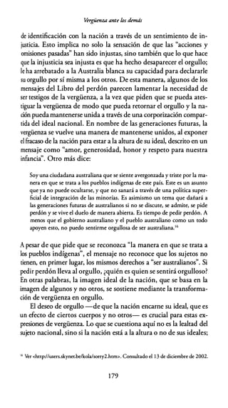Vergüenza ante los demás
de identificación con la nación a través de un sentimiento de in­
justicia. Esto implica no solo la sensación de que las "acciones y
omisiones pasadas" han sido injustas, sino también que lo que hace
que la injusticia sea injusta es que ha hecho desaparecer el orgullo;
le ha arrebatado a la Australia blanca su capacidad para declararle
su orgullo por sí misma a los otros. De esta manera, algunos de los
mensajes del Libro del perdón parecen lamentar la necesidad de
ser testigos de la vergüenza, a la vez que piden que se pueda ates­
tiguar la vergüenza de modo que pueda retornar el orgullo y la na­
ción puedamantenerse unida a través de una corporización compar­
tida del ideal nacional. En nombre de las generaciones futuras, la
vergüenza se vuelve una manera de mantenerse unidos, al exponer
el fracaso de la nación para estar a la altura de su ideal, descrito en un
mensaje como "amor, generosidad, honor y respeto para nuestra
infancia". Otro más dice:
Soy una ciudadana australiana que se siente avergonzada y triste por la ma­
nera en que se trata a los pueblos indígenas de este país. Este es un asunto
que ya no puede ocultarse, y que no sanará a través de una política super­
ficial de integración de las minorías. Es asimismo un tema que dañará a
las generaciones futuras de australianos si no se discute, se admite, se pide
perdón y se vive el duelo de manera abierta. Es tiempo de pedir perdón. A
menos que el gobierno australiano y el pueblo australiano como un codo
apoyen esto, no puedo sentirme orgullosa de ser australiana.1 6
A pesar de que pide que se reconozca "la manera en que se trata a
los pueblos indígenas", el mensaje no reconoce que los sujetos no
tienen, en primer lugar, los mismos derechos a "ser australianos". Si
pedir perdón lleva al orgullo, ¿quién es quien se sentirá orgulloso?
En otras palabras, la imagen ideal de la nación, que se basa en la
imagen de algunos y no otros, se sostiene mediante la transforma­
ción de vergüenza en orgullo.
El deseo de orgullo -de que la nación encarne su ideal, que es
un efecto de ciertos cuerpos y no otros- es crucial para estas ex­
presiones de vergüenza. Lo que se cuestiona aquí no es la lealtad del
sujeto nacional, sino si la nación está a la altura o no de sus ideales;
16
Ver <http://users.skynet.be/kola/sorry2.hcm>. Consultado el 1 3 de diciembre de 2002.
1 79
 