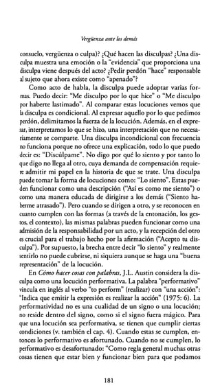 Vérgüenza ante los demás
consuelo, vergüenza o culpa)? ¿Qué hacen las disculpas? ¿Una dis­
culpa muestra una emoción o la "evidencia'' que proporciona una
disculpa viene después del acto? ¿Pedir perdón "hace" responsable
al sujeto que ahora existe como "apenado"?
Como acto de habla, la disculpa puede adoptar varias for­
mas. Puedo decir: "Me disculpo por lo que hice" o "Me disculpo
por haberte lastimado". Al comparar estas locuciones vemos que
la disculpa es condicional. Al expresar aquello por lo que pedimos
perdón, delimitamos la fuerza de la locución. Además, en el expre­
sar, interpretamos lo que se hiw, una interpretación que no necesa­
riamente se comparte. Una disculpa incondicional con frecuencia
no funciona porque no ofrece una explicación, todo lo que puedo
decir es: "Discúlpame". No digo por qué lo siento y por tanto lo
que digo no llega al otro, cuya demanda de compensación requie­
re admitir mi papel en la historia de que se trate. Una disculpa
puede tomar la forma de locuciones como: "Lo siento". Estas pue­
den funcionar como una descripción (''Así es como me siento") o
como una manera educada de dirigirse a los demás ("Siento ha­
berme atrasado"). Pero cuando se dirigen a otro, y se reconocen en
cuanto cumplen con las formas (a través de la entonación, los ges­
tos, el contexto), las mismas palabras pueden funcionar como una
admisión de la responsabilidad por un acto, y la recepción del otro
es crucial para el trabajo hecho por la afirmación (''Acepto tu dis­
culpa''). Por supuesto, la brecha entre decir "lo siento" y realmente
sentirlo no puede cubrirse, ni siquiera aunque se haga una "buena
representación" de la locución.
En Cómo hacer cosas conpalabras, J.L. Austin considera la dis­
culpa como una locución performativa. La palabra "performativo"
vincula en inglés al verbo "to perform" (realizar) con "una acción":
"Indica que emitir la expresión es realizar la acción" (1975: 6). La
performatividad no es una cualidad de un signo o una locución;
no reside dentro del signo, como si el signo fuera mágico. Para
que una locución sea performativa, se tienen que cumplir ciertas
condiciones (v. también el cap. 4). Cuando estas se cumplen, en­
tonces lo performativo es afortunado. Cuando no se cumplen, lo
performativo es desafortunado: "Como regla general muchas otras
cosas tienen que estar bien y funcionar bien para que podamos
1 8 1
 