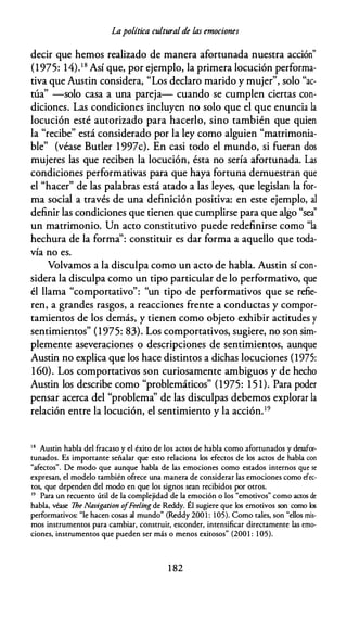 Lapolítica cultural de las emociones
decir que hemos realizado de manera afortunada nuestra acción"
(1975: 14).18 Así que, por ejemplo, la primera locución performa­
tiva que Austin considera, "Los declaro marido y mujer", solo "ac­
túa" -solo casa a una pareja- cuando se cumplen ciertas con­
diciones. Las condiciones incluyen no solo que el que enuncia la
locución esté autorizado para hacerlo, sino también que quien
la "recibe" está considerado por la ley como alguien "matrimonia­
ble" (véase Butler 1997c). En casi todo el mundo, si fueran dos
mujeres las que reciben la locución, ésta no sería afortunada. Las
condiciones performativas para que haya fortuna demuestran que
el "hacer" de las palabras está atado a las leyes, que legislan la for­
ma social a través de una definición positiva: en este ejemplo, al
definir las condiciones que tienen que cumplirse para que algo "sea''
un matrimonio. Un acto constitutivo puede redefinirse como "la
hechura de la forma": constituir es dar forma a aquello que toda­
vía no es.
Volvamos a la disculpa como un acto de habla. Austin sí con­
sidera la disculpa como un tipo particular de lo performativo, que
él llama "comportativo": "un tipo de performativos que se refie­
ren, a grandes rasgos, a reacciones frente a conductas y compor­
tamientos de los demás, y tienen como objeto exhibir actitudes y
sentimientos" (1975: 83). Los comportativos, sugiere, no son sim­
plemente aseveraciones o descripciones de sentimientos, aunque
Austin no explica que los hace distintos a dichas locuciones (1975:
160). Los comportativos son curiosamente ambiguos y de hecho
Austin los describe como "problemáticos" (1975: 1 5 1). Para poder
pensar acerca del "problema" de las disculpas debemos explorar la
relación entre la locución, el sentimiento y la acción.19
18 Austin habla del fracaso y el éxito de los actos de habla como afortunados y desafor­
tunados. Es importante señalar que esto relaciona los efectos de los actos de habla con
"afectos". De modo que aunque habla de las emociones como estados internos que se
expresan, el modelo también ofrece una manera de considerar las emociones como efec­
tos, que dependen del modo en que los signos sean recibidos por otros.
19 Para un recuento útil de la complejidad de la emoción o los "emotivos" como actos de
habla, véase lhe Navigation o
fFeeling de Reddy. Él sugiere que los emotivos son como los
performativos: "le hacen cosas al mundo" (Reddy 200 1 : 105). Como tales, son "ellos mis­
mos instrumentos para cambiar, construir, esconder, intensificar directamente las emo­
ciones, instrumentos que pueden ser más o menos exitosos" (2001 : 1 05).
1 82
 