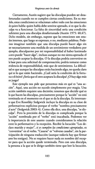 Vergüenza ante los demds
Ciertamente, Austin sugiere que las disculpas pueden ser desa­
fortunadas cuando no se cumplen ciertas condiciones. En su mo­
delo, estas condiciones se relacionan sobre todo con las emociones
de quien habla: quien habla debe sentirse apenado, si es que la dis­
culpa va a funcionar. La falta de sinceridad sería una condición
suficiente para una disculpa desafortunada (Austin 1975: 40,47).
Dicho modelo, sin embargo, supone que las emociones son esta­
dos internos, que luego se expresan, o no, mediante palabras. Pode­
mos imaginar también que una disculpa puede hacer algo sin
ser necesariamente una medida de un sentimiento verdadero; por
ejemplo, disculparme por mi responsabilidad al haber lastimado
aotro puede "hacer algo", incluso aunque no me sienta apenada: el
otro puede aceptar la disculpa. O la disculpa podría convertirse en
la base para una solicitud de compensación; podría tomarse como
evidencia de responsabilidad, más que de sentimiento. La dificul­
tad es que aunque las disculpas están haciendo algo, no queda claro
qué es lo que están haciendo. ¿Cuál sería la condición de la fortu­
na o el éxito? ¿Sería que el otro aceptara la disculpa? ¿O hayalgo más
en juego?
Este ejemplo nos pide que pensemos más en qué es "una ac­
ción". Aquí, una acción no sucede simplemente por magia. Una
acción también requiere una decisión; tenemos que decidir qué es
lo que hacen las disculpas, precisamente porque la "acción" no está
terminada en el momento en el que se da la disculpa. Es interesan­
te que Eve Kosofsky Sedgwick incluye la disculpa en su clase de
performativos explícitos porque el verbo "nombra precisamente
al acto" (Sedgwick 2003: 4). Como ella dice, una disculpa, "se dis­
culpa''. Pero la precisión de la disculpa es complicada porque la
"acción" nombrada por el "verbo" está inacabada. Podemos ver
la importancia de este asunto cuando consideramos la relación
entre lo performativo y la recepción. Recibir la locución "Los de­
claro marido y mujer", si se cumplen las condiciones apropiadas, es
"convertirse" en el verbo. "Casarse" es "volverse casados", sin la par­
ticipación de ninguna traducción (aunque todavía hay que firmar
ante los testigos). No se requiere hacer nada en nombre del recep­
tor para que la acción quede terminada. Pero con una disculpa,
la persona a la que se le dirige también tiene que leer la locución.
1 83
 