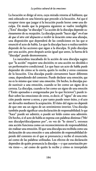 Lapolítica cultural de /,as emociones
La locución se dirige al otro, cuya mirada retorna al hablante, que
está colocado en una historia que precede a la locución. Así que el
receptor tiene que juzgar si la locución puede leerse como una dis­
culpa. De modo que la pregunta siguiente se vuelve inteligible:
¿"Esta'' disculpa "se disculpa''? La acción de la disculpa depende cu­
riosamente de su recepción. La disculpa puede "hacer algo" en elcaso
de que el otro esté dispuesto a recibir la locución como una disculpa,
una disposición que dependerá de las condiciones en las que se
enunció el acto de habla. Lo que la disculpa hace o realiza también
depende de las acciones que sigan a la disculpa. Si pido disculpas
por una acción, pero después actúo igual que antes, la fuerza de la
"disculpa'' puede desmoronarse.
La naturaleza inacabada de la acción de una disculpa sugiere
que "la acción" requiere una decisión; es una acción no decidida o
un performativo condicional. Lo que hace un acto de habla puede
depender de cómo se lo envía, quién lo recibe y otros contextos
de la locución. Una disculpa puede ciertamente hacer diferentes
cosas, dependiendo del contexto. Puede declarar una emoción, que
no es lo mismo que tener una emoción. De hecho, la disculpa pue­
de sustituir a una emoción, cuando se lee como un signo de su
certeza. La disculpa, cuando se lee como un signo de una emoción
("Están apenados o avergonzados por lo que hicieron") puede in­
fluir sobre las emociones de otros, es decir, el "signo" de una emo­
ción puede mover a otros, y por tanto puede tener éxito, y el acto
ser devuelto mediante la aceptación. El éxito del signo no depende
de que este sea un signo de un sentimiento interior. Una disculpa
también puede significar una declaración de responsabilidad; lo que
"hace" puede ser admitir, o puede ser leído como una admisión.
De hecho, si el acto de habla se expresa con palabras distintas ("Me/
nos disculpo/disculpamos por", en vez de "lo siento"), entonces
esta acción funciona como un reconocimiento de responsabilidad,
sin realizar una emoción. El que una disculpa sea recibida como una
declaración de una emoción o una admisión de responsabilidad de­
pende del contexto en el que se pronuncia y recibe el enunciado,
así como de las palabras utilizadas. Los efectos de esa declaración
dependen de quién pronuncia la disculpa -y que autorización pre­
via tiene-, así como de quién la recibe y cómo es interpelado
1 84
 