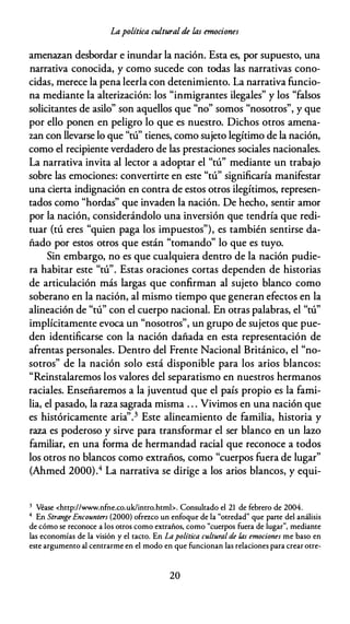 Lapolítica cultural de las emociones
amenazan desbordar e inundar la nación. Esta es, por supuesto, una
narrativa conocida, y como sucede con todas las narrativas cono­
cidas, merece la pena leerla con detenimiento. La narrativa funcio­
na mediante la alterización: los "inmigrantes ilegales" y los "falsos
solicitantes de asilo" son aquellos que "no" somos "nosotros", y que
por ello ponen en peligro lo que es nuestro. Dichos otros amena­
zan con llevarse lo que "tú" tienes, como sujeto legítimo de la nación,
como el recipiente verdadero de las prestaciones sociales nacionales.
La narrativa invita al lector a adoptar el "tú" mediante un trabajo
sobre las emociones: convertirte en este "tú" significaría manifestar
una cierta indignación en contra de estos otros ilegítimos, represen­
tados como "hordas" que invaden la nación. De hecho, sentir amor
por la nación, considerándolo una inversión que tendría que redi­
tuar (tú eres "quien paga los impuestos"), es también sentirse da­
ñado por estos otros que están "tomando" lo que es tuyo.
Sin embargo, no es que cualquiera dentro de la nación pudie­
ra habitar este "tú". Estas oraciones cortas dependen de historias
de articulación más largas que confirman al sujeto blanco como
soberano en la nación, al mismo tiempo que generan efectos en la
alineación de "tú" con el cuerpo nacional. En otras palabras, el "tú"
implícitamente evoca un "nosotros", un grupo de sujetos que pue­
den identificarse con la nación dañada en esta representación de
afrentas personales. Dentro del Frente Nacional Británico, el "no­
sotros" de la nación solo está disponible para los arios blancos:
"Reinstalaremos los valores del separatismo en nuestros hermanos
raciales. Enseñaremos a la juventud que el país propio es la fami­
lia, el pasado, la raza sagrada misma . . . Vivimos en una nación que
es históricamente aria''.3 Este alineamiento de familia, historia y
raza es poderoso y sirve para transformar el ser blanco en un lazo
familiar, en una forma de hermandad racial que reconoce a todos
los otros no blancos como extraños, como "cuerpos fuera de lugar"
(Ahmed 2000).4 La narrativa se dirige a los arios blancos, y equi-
3 Véase <hctp://www.nfne.co.uk/intro.htmi>. Consultado el 21 de febrero de 2004.
4 En Strange Encounters (2000) ofrezco un enfoque de la "otredad" que parce del análisis
de cómo se reconoce a los otros como extraños, como "cuerpos fuera de lugar", mediante
las economías de la visión y el tacto. En Lapolítica cultural de las emociones me baso en
este argumento al centrarme en el modo en que funcionan las relaciones para crear ocre-
20
 
