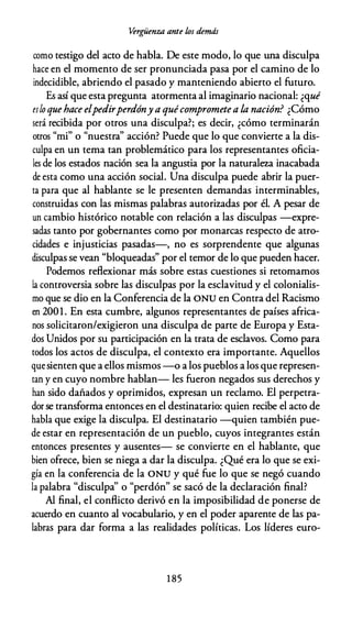 Vérgüenza ante los demás
como testigo del acto de habla. De este modo, lo que una disculpa
hace en el momento de ser pronunciada pasa por el camino de lo
indecidible, abriendo el pasado y manteniendo abierto el futuro.
Es así que esta pregunta atormenta al imaginario nacional: ¿qué
es lo quehace elpedirperdóny a quécomprometea la nación? ¿Cómo
será recibida por otros una disculpa?; es decir, ¿cómo terminarán
otros "mi" o "nuestra" acción? Puede que lo que convierte a la dis­
culpa en un tema tan problemático para los representantes oficia­
les de los estados nación sea la angustia por la naturaleza inacabada
de esta como una acción social. Una disculpa puede abrir la puer­
ta para que al hablante se le presenten demandas interminables,
construidas con las mismas palabras autorizadas por él. A pesar de
un cambio histórico notable con relación a las disculpas -expre­
sadas tanto por gobernantes como por monarcas respecto de atro­
cidades e injusticias pasadas-, no es sorprendente que algunas
disculpas se vean "bloqueadas" por el temor de lo que pueden hacer.
Podemos reflexionar más sobre estas cuestiones si retomamos
la controversia sobre las disculpas por la esclavitud y el colonialis­
mo que se dio en la Conferencia de la ONU en Contra del Racismo
en 2001. En esta cumbre, algunos representantes de países africa­
nos solicitaron/exigieron una disculpa de parte de Europa y Esta­
dos Unidos por su participación en la trata de esclavos. Como para
todos los actos de disculpa, el contexto era importante. Aquellos
quesienten que a ellos mismos -o a los pueblos a los que represen­
tan y en cuyo nombre hablan- les fueron negados sus derechos y
han sido dañados y oprimidos, expresan un reclamo. El perpetra­
dor se transforma entonces en el destinatario: quien recibe el acto de
habla que exige la disculpa. El destinatario -quien también pue­
de estar en representación de un pueblo, cuyos integrantes están
entonces presentes y ausentes- se convierte en el hablante, que
bien ofrece, bien se niega a dar la disculpa. ¿Qué era lo que se exi­
gía en la conferencia de la ONU y qué fue lo que se negó cuando
la palabra "disculpa'' o "perdón" se sacó de la declaración final?
Al final, el conflicto derivó en la imposibilidad de ponerse de
acuerdo en cuanto al vocabulario, y en el poder aparente de las pa­
labras para dar forma a las realidades políticas. Los líderes euro-
1 85
 
