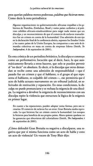 Lapolítica culturalde las emociones
peos querían palabras menos poderosas,palabrasquehicieran menos.
Como decía la nota periodística:
Algunas organizaciones no gubernamentales africanas respaldan a los go­
biernos de Namibia, Zimbabue, Brasil y varios países caribeños y al pode­
roso cabildeo africano-estadounidense para exigir nada menos que una
disculpa y un reconocimiento de que el comercio de esclavos transarlán­
tico fue un crimen en contra de la humanidad. Una admisión de este tipo
en la declaración final de la conferencia abriría, suponen los Estados Unidos
y los cuatro países de la Unión Europea, las compuertas a una serie de de­
mandas colectivas en masa en contra de empresas líderes (Smith, The
!ndependent, 4 de septiembre de 200 1).
En esta crónica de un periodista británico, la disculpa se construye
como un performativo; locución que al decir, hace, lo que auto­
máticamente llevaría a otros haceres, que solo se pueden prevenir
al "no decir" en absoluto. Es decir, si la disculpa que otros deman­
dan se recibe como una admisión de responsabilidad -que el
pasado fue un crimen y que el hablante, o el grupo al que repre­
senta el hablante, es culpable del crimen-, eso permitiría que el
acto de habla actuara nuevamente en un tribunal judicial, en so­
licitudes de restitución y reparación. En estas condiciones, la dis­
culpa no puede pronunciarse y se rechaza la exigencia de una discul­
pa. La negativa a devolver la exigencia de reconocimiento con una
disculpa repite la violencia que estructura la lógica de la exigencia
en primer lugar.
En cuanto a las reparaciones, pueden adoptar varias formas, pero son ne­
cesarias. El comercio de esclavos fue un error. Gran Bretaña estaba equivo­
cada. Lo que hicieron fue un crimen contra la humanidad. Los europeos
lo hicieron para beneficio de sus propios países. Ahora quieren quedarse con
las ganancias que obtuvieron del colonialismo (Smith, The !ndependent, 4
de septiembre de 2001).
¿Cómo defendió Gran Bretaña su negativa a disculparse, una ne­
gativa que por sí misma funciona como un acto de habla y como
un acto de violencia? Un vocero de Tony Blair dijo:
1 86
 