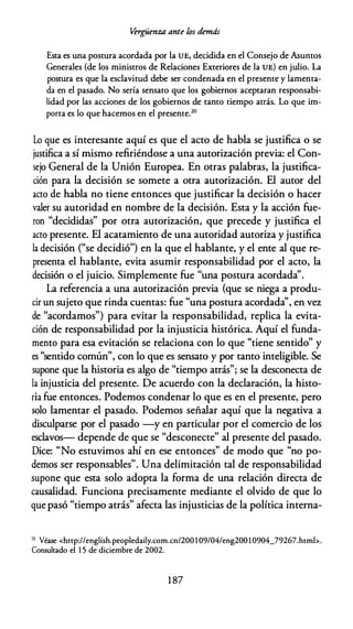 �rgüenza ante los demás
Esta es una postura acordada por la UE, decidida en el Consejo de Asuntos
Generales (de los ministros de Relaciones Exteriores de la UE) en julio. La
postura es que la esclavitud debe ser condenada en el presente y lamenta­
da en el pasado. No sería sensato que los gobiernos aceptaran responsabi­
lidad por las acciones de los gobiernos de tanto tiempo atrás. Lo que im­
porta es lo que hacemos en el presente.20
Lo que es interesante aquí es que el acto de habla se justifica o se
justifica a sí mismo refiriéndose a una autorización previa: el Con­
sejo General de la Unión Europea. En otras palabras, la justifica­
ción para la decisión se somete a otra autorización. El autor del
acto de habla no tiene entonces que justificar la decisión o hacer
valer su autoridad en nombre de la decisión. Esta y la acción fue­
ron "decididas" por otra autorización, que precede y justifica el
acto presente. El acatamiento de una autoridad autoriza y justifica
la decisión ("se decidió") en la que el hablante, y el ente al que re­
presenta el hablante, evita asumir responsabilidad por el acto, la
decisión o el juicio. Simplemente fue "una postura acordada''.
La referencia a una autorización previa (que se niega a produ­
cir un sujeto que rinda cuentas: fue "una postura acordada'', en vez
de "acordamos") para evitar la responsabilidad, replica la evita­
ción de responsabilidad por la injusticia histórica. Aquí el funda­
mento para esa evitación se relaciona con lo que "tiene sentido" y
es "sentido común", con lo que es sensato y por tanto inteligible. Se
supone que la historia es algo de "tiempo atrás"; se la desconecta de
la injusticia del presente. De acuerdo con la declaración, la histo­
ria fue entonces. Podemos condenar lo que es en el presente, pero
solo lamentar el pasado. Podemos señalar aquí que la negativa a
disculparse por el pasado -y en particular por el comercio de los
esclavos- depende de que se "desconecte" al presente del pasado.
Dice: "No estuvimos ahí en ese entonces" de modo que "no po­
demos ser responsables". Una delimitación tal de responsabilidad
supone que esta solo adopta la forma de una relación directa de
causalidad. Funciona precisamente mediante el olvido de que lo
que pasó "tiempo atrás" afecta las injusticias de la política interna-
'° Véase <http://english.peopledaily.corn.cn/200 1 09/04/eng200 1 0904_79267.hrml>.
Consultado el 1 5 de diciembre de 2002.
1 87
 
