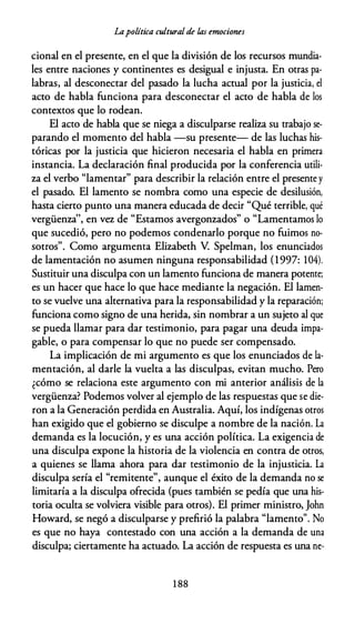 Lapolítica cultural de las emociones
cional en el presente, en el que la división de los recursos mundia­
les entre naciones y continentes es desigual e injusta. En otras pa­
labras, al desconectar del pasado la lucha actual por la justicia, el
acto de habla funciona para desconectar el acto de habla de los
contextos que lo rodean.
El acto de habla que se niega a disculparse realiza su trabajo se­
parando el momento del habla -su presente- de las luchas his­
tóricas por la justicia que hicieron necesaria el habla en primera
instancia. La declaración final producida por la conferencia utili­
za el verbo "lamentar" para describir la relación entre el presente y
el pasado. El lamento se nombra como una especie de desilusión,
hasta cierto punto una manera educada de decir "Qué terrible, qué
vergüenza'', en vez de "Estamos avergonzados" o "Lamentamos lo
que sucedió, pero no podemos condenarlo porque no fuimos no­
sotros". Como argumenta Elizabeth V. Spelman, los enunciados
de lamentación no asumen ninguna responsabilidad (1997: 104).
Sustituir una disculpa con un lamento funciona de manera potente;
es un hacer que hace lo que hace mediante la negación. El lamen­
to se vuelve una alternativa para la responsabilidad y la reparación;
funciona como signo de una herida, sin nombrar a un sujeto al que
se pueda llamar para dar testimonio, para pagar una deuda impa­
gable, o para compensar lo que no puede ser compensado.
La implicación de mi argumento es que los enunciados de la­
mentación, al darle la vuelta a las disculpas, evitan mucho. Pero
¿cómo se relaciona este argumento con mi anterior análisis de la
vergüenza? Podemos volver al ejemplo de las respuestas que se die­
ron a la Generación perdida en Australia. Aquí, los indígenas otros
han exigido que el gobierno se disculpe a nombre de la nación. La
demanda es la locución, y es una acción política. La exigencia de
una disculpa expone la historia de la violencia en contra de otros,
a quienes se llama ahora para dar testimonio de la injusticia. La
disculpa sería el "remitente", aunque el éxito de la demanda no se
limitaría a la disculpa ofrecida (pues también se pedía que una his­
toria oculta se volviera visible para otros). El primer ministro, John
Howard, se negó a disculparse y prefirió la palabra "lamento". No
es que no haya contestado con una acción a la demanda de una
disculpa; ciertamente ha actuado. La acción de respuesta es una ne-
1 88
 