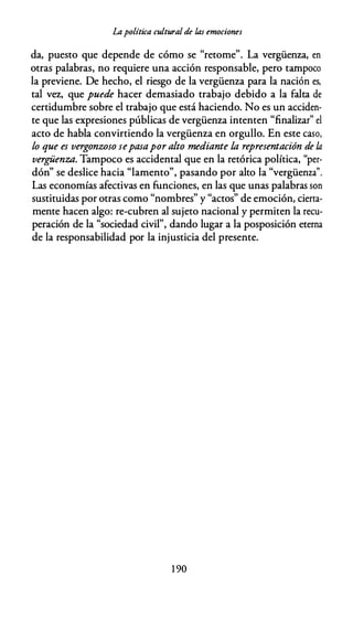 Lapolítica cultural de las emociones
da, puesto que depende de cómo se "retome". La vergüenza, en
otras palabras, no requiere una acción responsable, pero tampoco
la previene. De hecho, el riesgo de la vergüenza para la nación es,
tal vez, que puede hacer demasiado trabajo debido a la falta de
certidumbre sobre el trabajo que está haciendo. No es un acciden­
te que las expresiones públicas de vergüenza intenten "finalizar" el
acto de habla convirtiendo la vergüenza en orgullo. En este caso,
lo que es vergonzoso sepasapor alto mediante la representación de la
vergü,enza. Tampoco es accidental que en la retórica política, "per­
dón" se deslice hacia "lamento", pasando por alto la "vergüenza".
Las economías afectivas en funciones, en las que unas palabras son
sustituidas por otras como "nombres" y "actos" de emoción, cierta­
mente hacen algo: re-cubren al sujeto nacional y permiten la recu­
peración de la "sociedad civil", dando lugar a la posposición eterna
de la responsabilidad por la injusticia del presente.
1 90
 