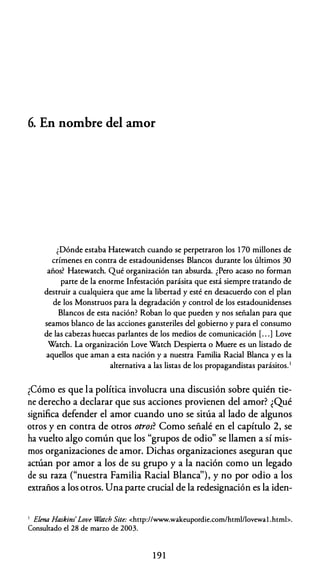 6. En nombre del amor
¿Dónde estaba Hatewatch cuando se perpetraron los 170 millones de
crímenes en contra de estadounidenses Blancos durante los últimos 30
años? Hatewatch. Qué organización tan absurda. ¿Pero acaso no forman
parte de la enorme Infestación parásita que está siempre tratando de
destruir a cualquiera que ame la libertad y esté en desacuerdo con el plan
de los Monstruos para la degradación y control de los estadounidenses
Blancos de esta nación? Roban lo que pueden y nos señalan para que
seamos blanco de las acciones gansteriles del gobierno y para el consumo
de las cabezas huecas parlantes de los medios de comunicación [. . .] Love
Watch. La organización Love Watch Despierta o Muere es un listado de
aquellos que aman a esta nación y a nuestra Familia Racial Blanca y es la
alternativa a las listas de los propagandistas parásitos.1
¿Cómo es que la política involucra una discusión sobre quién tie­
ne derecho a declarar que sus acciones provienen del amor? ¿Qué
significa defender el amor cuando uno se sitúa al lado de algunos
otros y en contra de otros otros? Como señalé en el capítulo 2, se
ha vuelto algo común que los "grupos de odio" se llamen a sí mis­
mos organizaciones de amor. Dichas organizaciones aseguran que
actúan por amor a los de su grupo y a la nación como un legado
de su raza ("nuestra Familia Racial Blanca''), y no por odio a los
extraños a los otros. Una parte crucial de la redesignación es la iden-
1 Elena Haskim' Love Watch Site: <http://www.wakeupordie.com/html/lovewal .htmb.
Consultado el 28 de marzo de 2003.
1 9 1
 