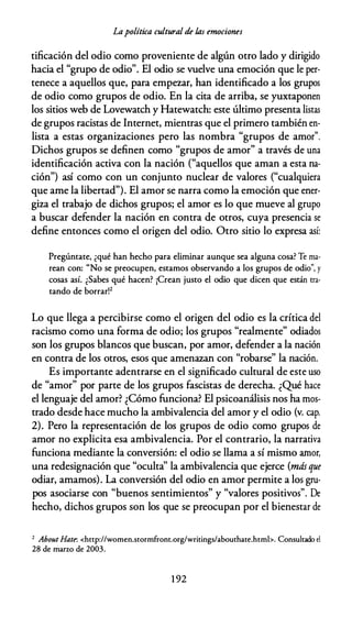 Lapolítica cultural de fas emociones
tificación del odio como proveniente de algún otro lado y dirigido
hacia el "grupo de odio". El odio se vuelve una emoción que le per­
tenece a aquellos que, para empezar, han identificado a los grupos
de odio como grupos de odio. En la cita de arriba, se yuxtaponen
los sitios web de Lovewatch y Hatewatch: este último presenta listas
de grupos racistas de Internet, mientras que el primero también en­
lista a estas organizaciones pero las nombra "grupos de amor".
Dichos grupos se definen como "grupos de amor" a través de una
identificación activa con la nación ("aquellos que aman a esta na­
ción") así como con un conjunto nuclear de valores ("cualquiera
que ame la libertad"). El amor se narra como la emoción que ener­
giza el trabajo de dichos grupos; el amor es lo que mueve al grupo
a buscar defender la nación en contra de otros, cuya presencia se
define entonces como el origen del odio. Otro sitio lo expresa así:
Pregúntate, ¿qué han hecho para eliminar aunque sea alguna cosa? Te ma­
rean con: "No se preocupen, estamos observando a los grupos de odio", y
cosas así. ¿Sabes qué hacen? ¡Crean justo el odio que dicen que están tra­
tando de borrar!2
Lo que llega a percibirse como el origen del odio es la crítica del
racismo como una forma de odio; los grupos "realmente" odiados
son los grupos blancos que buscan, por amor, defender a la nación
en contra de los otros, esos que amenazan con "robarse" la nación.
Es importante adentrarse en el significado cultural de este uso
de "amor" por parte de los grupos fascistas de derecha. ¿Qué hace
el lenguaje del amor? ¿Cómo funciona? El psicoanálisis nos ha mos­
trado desde hace mucho la ambivalencia del amor y el odio (v. cap.
2). Pero la representación de los grupos de odio como grupos de
amor no explicita esa ambivalencia. Por el contrario, la narrativa
funciona mediante la conversión: el odio se llama a sí mismo amor,
una redesignación que "oculta'' la ambivalencia que ejerce (más que
odiar, amamos). La conversión del odio en amor permite a los gru­
pos asociarse con "buenos sentimientos" y "valores positivos". De
hecho, dichos grupos son los que se preocupan por el bienestar de
2 About Hate-. <http://women.stormfront.org/writings/abouthate.htmb. Consultado el
28 de marzo de 2003.
1 92
 